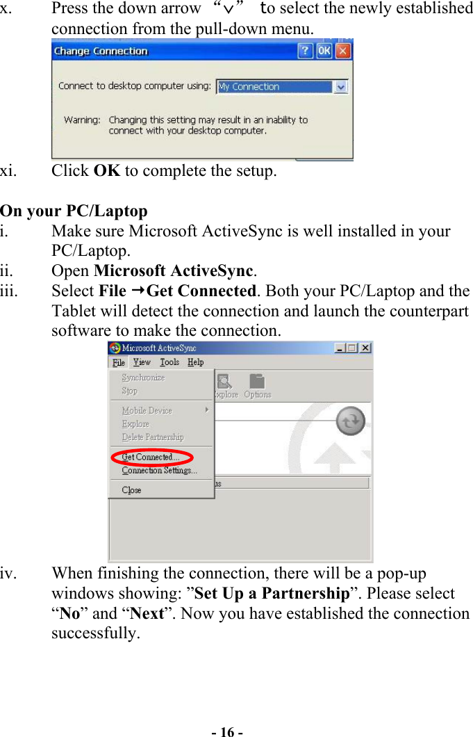 - 16 - x.  Press the down arrow “∨” to select the newly established connection from the pull-down menu.  xi. Click OK to complete the setup.   On your PC/Laptop i.  Make sure Microsoft ActiveSync is well installed in your PC/Laptop.  ii. Open Microsoft ActiveSync. iii. Select File Get Connected. Both your PC/Laptop and the Tablet will detect the connection and launch the counterpart software to make the connection.  iv.  When finishing the connection, there will be a pop-up windows showing: ”Set Up a Partnership”. Please select “No” and “Next”. Now you have established the connection successfully.  