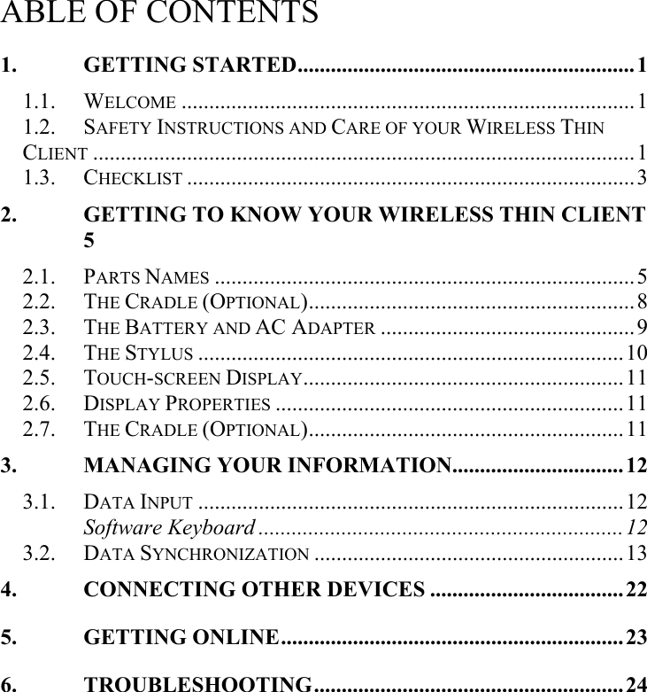   ABLE OF CONTENTS 1. GETTING STARTED.............................................................1 1.1. WELCOME ..................................................................................1 1.2. SAFETY INSTRUCTIONS AND CARE OF YOUR WIRELESS THIN CLIENT ..................................................................................................1 1.3. CHECKLIST .................................................................................3 2. GETTING TO KNOW YOUR WIRELESS THIN CLIENT 5 2.1. PARTS NAMES ............................................................................5 2.2. THE CRADLE (OPTIONAL)...........................................................8 2.3. THE BATTERY AND AC ADAPTER ..............................................9 2.4. THE STYLUS .............................................................................10 2.5. TOUCH-SCREEN DISPLAY..........................................................11 2.6. DISPLAY PROPERTIES ...............................................................11 2.7. THE CRADLE (OPTIONAL).........................................................11 3. MANAGING YOUR INFORMATION...............................12 3.1. DATA INPUT .............................................................................12 Software Keyboard ..................................................................12 3.2. DATA SYNCHRONIZATION ........................................................13 4. CONNECTING OTHER DEVICES ...................................22 5. GETTING ONLINE..............................................................23 6. TROUBLESHOOTING........................................................24   