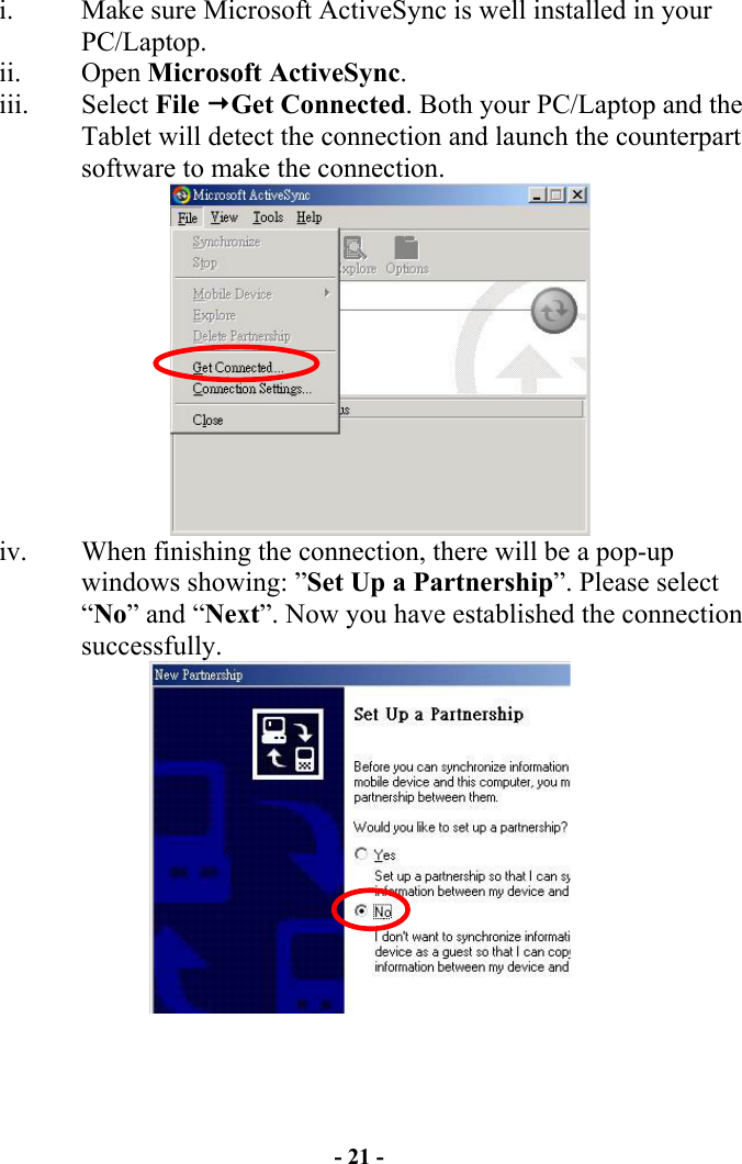 - 21 - i.  Make sure Microsoft ActiveSync is well installed in your PC/Laptop.  ii. Open Microsoft ActiveSync. iii. Select File Get Connected. Both your PC/Laptop and the Tablet will detect the connection and launch the counterpart software to make the connection.  iv.  When finishing the connection, there will be a pop-up windows showing: ”Set Up a Partnership”. Please select “No” and “Next”. Now you have established the connection successfully.    