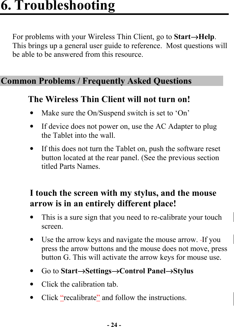 - 24 - 6. Troubleshooting  For problems with your Wireless Thin Client, go to Start→Help.  This brings up a general user guide to reference.  Most questions will be able to be answered from this resource.  Common Problems / Frequently Asked Questions The Wireless Thin Client will not turn on! •  Make sure the On/Suspend switch is set to ‘On’ •  If device does not power on, use the AC Adapter to plug the Tablet into the wall.  •  If this does not turn the Tablet on, push the software reset button located at the rear panel. (See the previous section titled Parts Names.    I touch the screen with my stylus, and the mouse arrow is in an entirely different place! •  This is a sure sign that you need to re-calibrate your touch screen. •  Use the arrow keys and navigate the mouse arrow.  If you press the arrow buttons and the mouse does not move, press button G. This will activate the arrow keys for mouse use. •  Go to Start→Settings→Control Panel→Stylus •  Click the calibration tab. •  Click “recalibrate” and follow the instructions.  