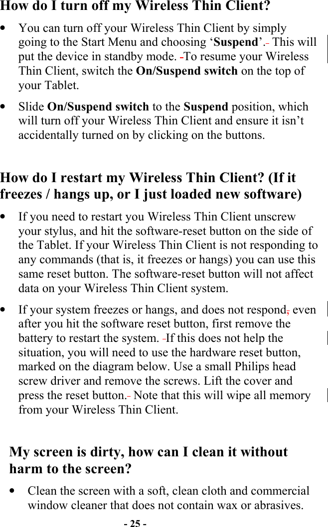 - 25 - How do I turn off my Wireless Thin Client? •  You can turn off your Wireless Thin Client by simply going to the Start Menu and choosing ‘Suspend’.  This will put the device in standby mode.  To resume your Wireless Thin Client, switch the On/Suspend switch on the top of your Tablet. •  Slide On/Suspend switch to the Suspend position, which will turn off your Wireless Thin Client and ensure it isn’t accidentally turned on by clicking on the buttons.  How do I restart my Wireless Thin Client? (If it freezes / hangs up, or I just loaded new software) •  If you need to restart you Wireless Thin Client unscrew your stylus, and hit the software-reset button on the side of the Tablet. If your Wireless Thin Client is not responding to any commands (that is, it freezes or hangs) you can use this same reset button. The software-reset button will not affect data on your Wireless Thin Client system. •  If your system freezes or hangs, and does not respond, even after you hit the software reset button, first remove the battery to restart the system.  If this does not help the situation, you will need to use the hardware reset button, marked on the diagram below. Use a small Philips head screw driver and remove the screws. Lift the cover and press the reset button.  Note that this will wipe all memory from your Wireless Thin Client.  My screen is dirty, how can I clean it without harm to the screen? •  Clean the screen with a soft, clean cloth and commercial window cleaner that does not contain wax or abrasives.  