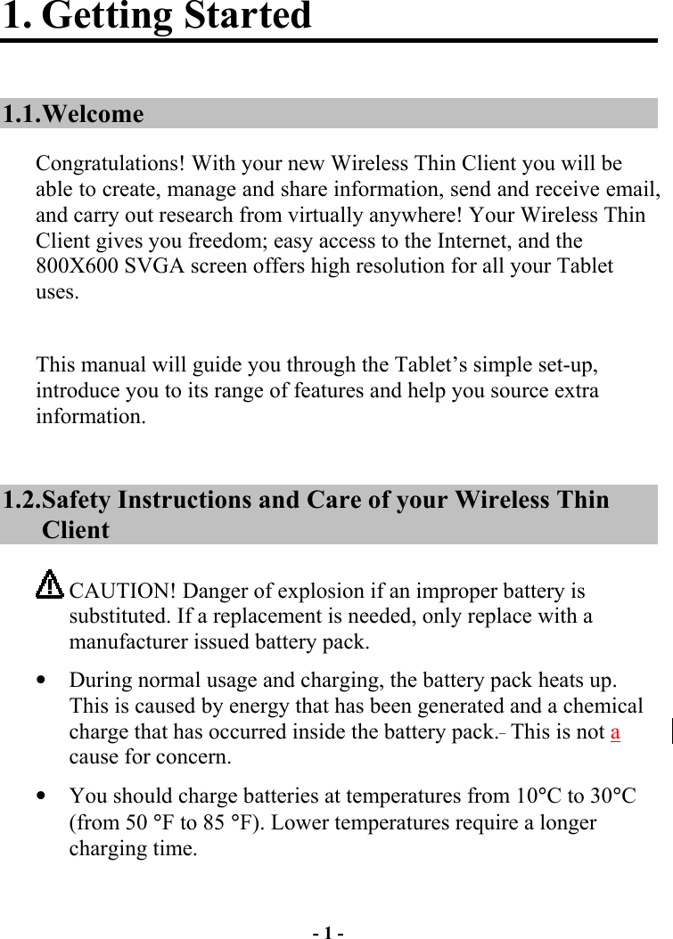 - 1 - 1. Getting Started 1.1. Welcome Congratulations! With your new Wireless Thin Client you will be able to create, manage and share information, send and receive email, and carry out research from virtually anywhere! Your Wireless Thin Client gives you freedom; easy access to the Internet, and the 800X600 SVGA screen offers high resolution for all your Tablet uses.  This manual will guide you through the Tablet’s simple set-up, introduce you to its range of features and help you source extra information. 1.2. Safety Instructions and Care of your Wireless Thin Client  CAUTION! Danger of explosion if an improper battery is substituted. If a replacement is needed, only replace with a manufacturer issued battery pack.   •  During normal usage and charging, the battery pack heats up.  This is caused by energy that has been generated and a chemical charge that has occurred inside the battery pack.  This is not a cause for concern. •  You should charge batteries at temperatures from 10°C to 30°C (from 50 °F to 85 °F). Lower temperatures require a longer charging time. 