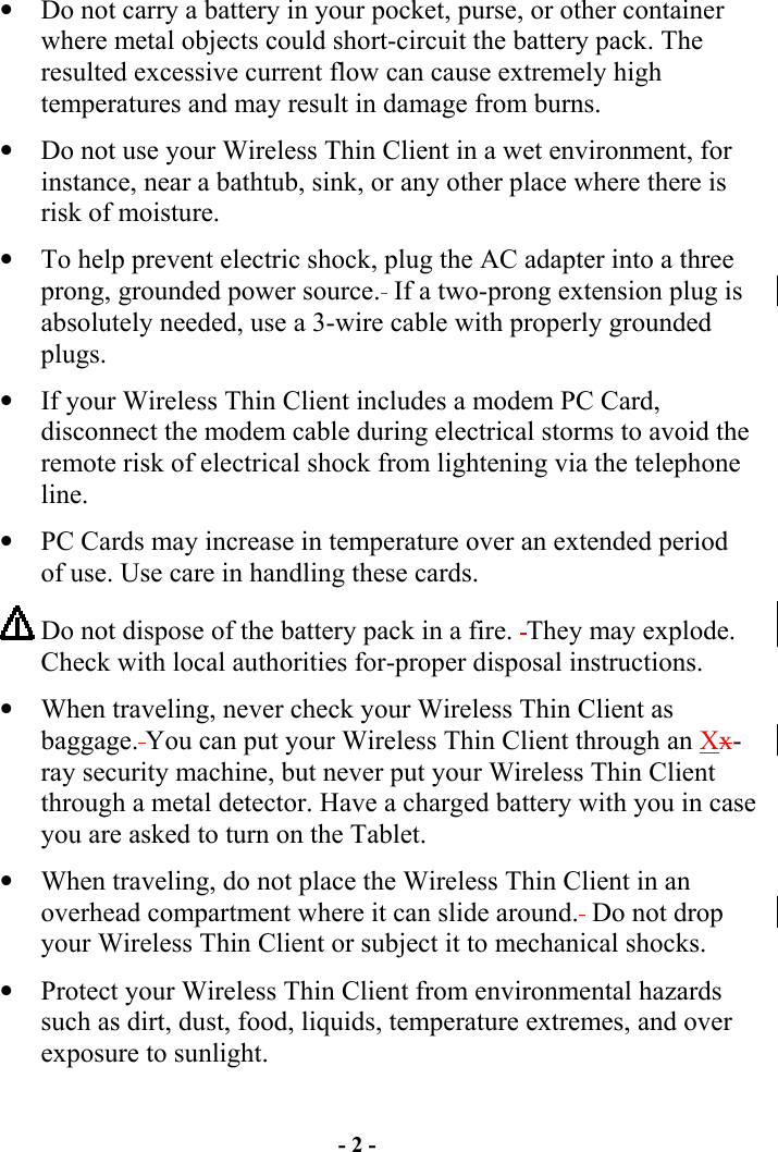 - 2 - •  Do not carry a battery in your pocket, purse, or other container where metal objects could short-circuit the battery pack. The resulted excessive current flow can cause extremely high temperatures and may result in damage from burns.  •  Do not use your Wireless Thin Client in a wet environment, for instance, near a bathtub, sink, or any other place where there is risk of moisture. •  To help prevent electric shock, plug the AC adapter into a three prong, grounded power source.  If a two-prong extension plug is absolutely needed, use a 3-wire cable with properly grounded plugs. •  If your Wireless Thin Client includes a modem PC Card, disconnect the modem cable during electrical storms to avoid the remote risk of electrical shock from lightening via the telephone line. •  PC Cards may increase in temperature over an extended period of use. Use care in handling these cards.  Do not dispose of the battery pack in a fire.  They may explode. Check with local authorities for-proper disposal instructions. •  When traveling, never check your Wireless Thin Client as baggage. You can put your Wireless Thin Client through an Xx-ray security machine, but never put your Wireless Thin Client through a metal detector. Have a charged battery with you in case you are asked to turn on the Tablet. •  When traveling, do not place the Wireless Thin Client in an overhead compartment where it can slide around.  Do not drop your Wireless Thin Client or subject it to mechanical shocks. •  Protect your Wireless Thin Client from environmental hazards such as dirt, dust, food, liquids, temperature extremes, and over exposure to sunlight. 