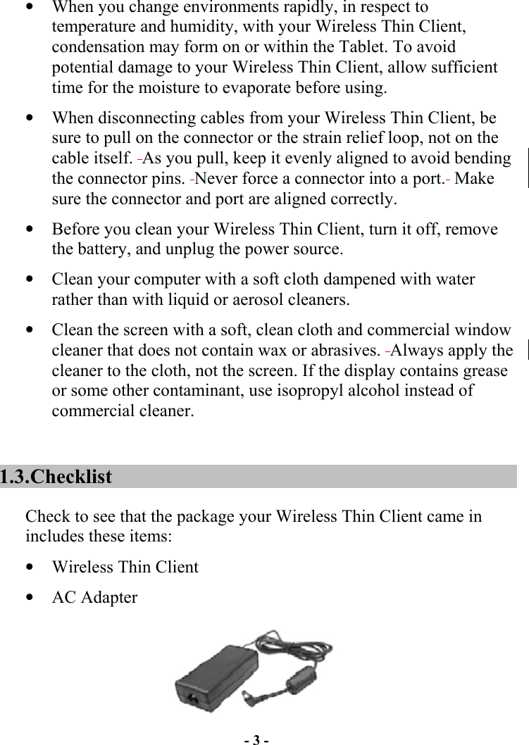 - 3 - •  When you change environments rapidly, in respect to temperature and humidity, with your Wireless Thin Client, condensation may form on or within the Tablet. To avoid potential damage to your Wireless Thin Client, allow sufficient time for the moisture to evaporate before using. •  When disconnecting cables from your Wireless Thin Client, be sure to pull on the connector or the strain relief loop, not on the cable itself.  As you pull, keep it evenly aligned to avoid bending the connector pins.  Never force a connector into a port.  Make sure the connector and port are aligned correctly. •  Before you clean your Wireless Thin Client, turn it off, remove the battery, and unplug the power source. •  Clean your computer with a soft cloth dampened with water rather than with liquid or aerosol cleaners. •  Clean the screen with a soft, clean cloth and commercial window cleaner that does not contain wax or abrasives.  Always apply the cleaner to the cloth, not the screen. If the display contains grease or some other contaminant, use isopropyl alcohol instead of commercial cleaner. 1.3. Checklist Check to see that the package your Wireless Thin Client came in includes these items: •  Wireless Thin Client •  AC Adapter  