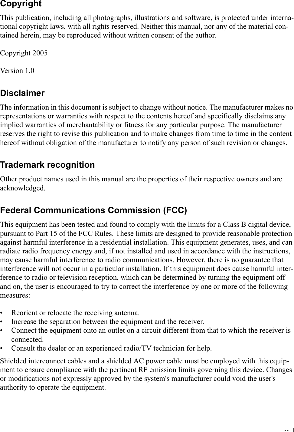   --  1CopyrightThis publication, including all photographs, illustrations and software, is protected under interna-tional copyright laws, with all rights reserved. Neither this manual, nor any of the material con-tained herein, may be reproduced without written consent of the author.Copyright 2005Version 1.0DisclaimerThe information in this document is subject to change without notice. The manufacturer makes no representations or warranties with respect to the contents hereof and specifically disclaims any implied warranties of merchantability or fitness for any particular purpose. The manufacturer reserves the right to revise this publication and to make changes from time to time in the content hereof without obligation of the manufacturer to notify any person of such revision or changes.Trademark recognitionOther product names used in this manual are the properties of their respective owners and are acknowledged.Federal Communications Commission (FCC)This equipment has been tested and found to comply with the limits for a Class B digital device, pursuant to Part 15 of the FCC Rules. These limits are designed to provide reasonable protection against harmful interference in a residential installation. This equipment generates, uses, and can radiate radio frequency energy and, if not installed and used in accordance with the instructions, may cause harmful interference to radio communications. However, there is no guarantee that interference will not occur in a particular installation. If this equipment does cause harmful inter-ference to radio or television reception, which can be determined by turning the equipment off and on, the user is encouraged to try to correct the interference by one or more of the following measures:• Reorient or relocate the receiving antenna.• Increase the separation between the equipment and the receiver.• Connect the equipment onto an outlet on a circuit different from that to which the receiver is connected.• Consult the dealer or an experienced radio/TV technician for help.Shielded interconnect cables and a shielded AC power cable must be employed with this equip-ment to ensure compliance with the pertinent RF emission limits governing this device. Changes or modifications not expressly approved by the system&apos;s manufacturer could void the user&apos;s authority to operate the equipment.