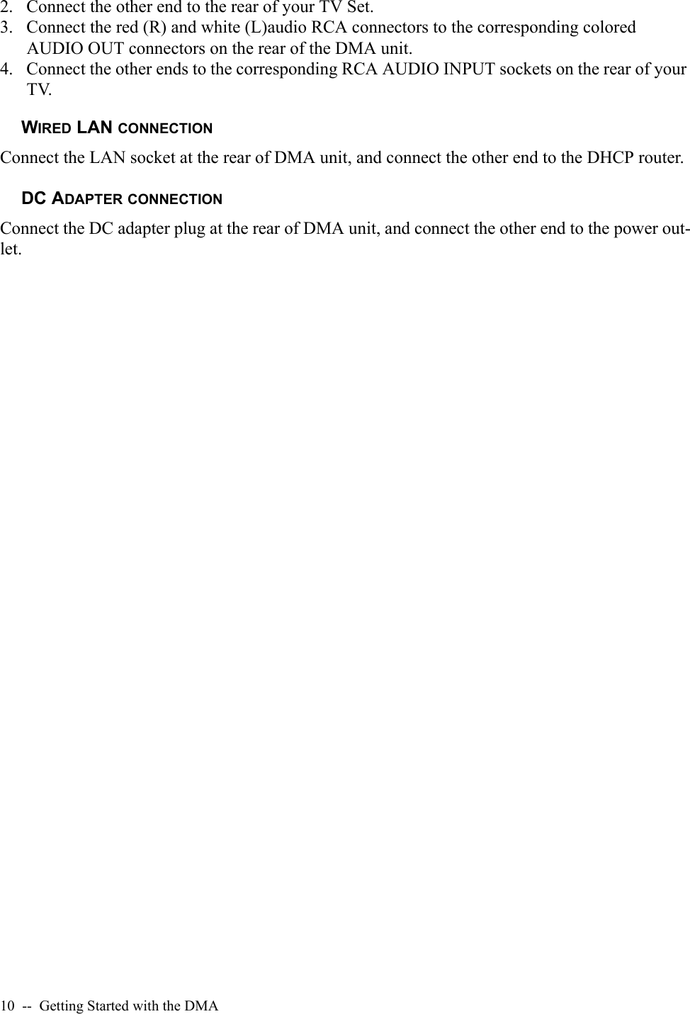 10  --  Getting Started with the DMA2. Connect the other end to the rear of your TV Set.3. Connect the red (R) and white (L)audio RCA connectors to the corresponding colored AUDIO OUT connectors on the rear of the DMA unit.4. Connect the other ends to the corresponding RCA AUDIO INPUT sockets on the rear of your TV.WIRED LAN CONNECTIONConnect the LAN socket at the rear of DMA unit, and connect the other end to the DHCP router.DC ADAPTER CONNECTIONConnect the DC adapter plug at the rear of DMA unit, and connect the other end to the power out-let.