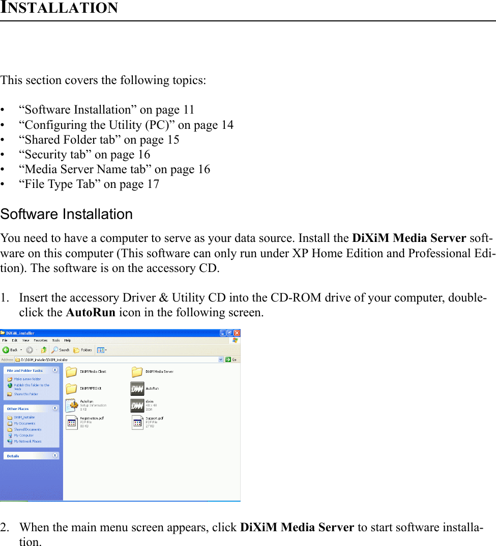 INSTALLATIONThis section covers the following topics:• “Software Installation” on page 11• “Configuring the Utility (PC)” on page 14• “Shared Folder tab” on page 15• “Security tab” on page 16• “Media Server Name tab” on page 16• “File Type Tab” on page 17Software InstallationYou need to have a computer to serve as your data source. Install the DiXiM Media Server soft-ware on this computer (This software can only run under XP Home Edition and Professional Edi-tion). The software is on the accessory CD.1. Insert the accessory Driver &amp; Utility CD into the CD-ROM drive of your computer, double-click the AutoRun icon in the following screen.2. When the main menu screen appears, click DiXiM Media Server to start software installa-tion.