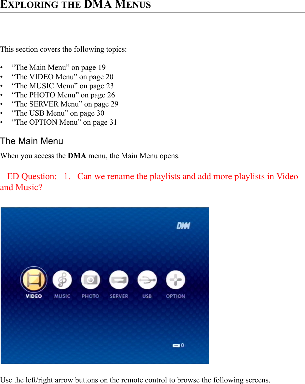 EXPLORING THE DMA MENUSThis section covers the following topics:• “The Main Menu” on page 19• “The VIDEO Menu” on page 20• “The MUSIC Menu” on page 23• “The PHOTO Menu” on page 26• “The SERVER Menu” on page 29• “The USB Menu” on page 30• “The OPTION Menu” on page 31The Main MenuWhen you access the DMA menu, the Main Menu opens. ED Question:   1.   Can we rename the playlists and add more playlists in Video and Music?Use the left/right arrow buttons on the remote control to browse the following screens.