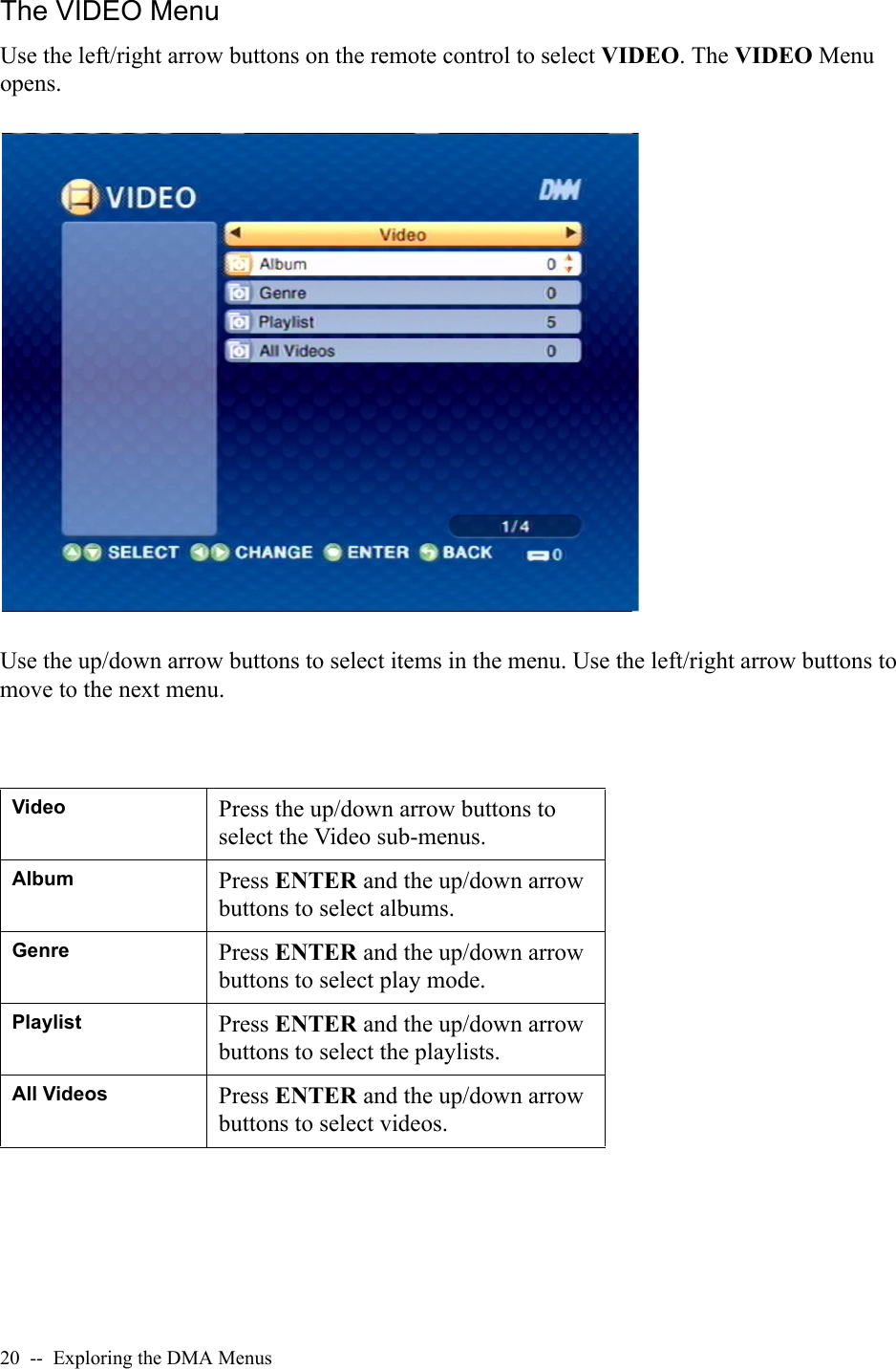 20  --  Exploring the DMA MenusThe VIDEO MenuUse the left/right arrow buttons on the remote control to select VIDEO. The VIDEO Menu opens.Use the up/down arrow buttons to select items in the menu. Use the left/right arrow buttons to move to the next menu.Video Press the up/down arrow buttons to select the Video sub-menus.Album Press ENTER and the up/down arrow buttons to select albums.Genre Press ENTER and the up/down arrow buttons to select play mode.Playlist Press ENTER and the up/down arrow buttons to select the playlists.All Videos Press ENTER and the up/down arrow buttons to select videos.