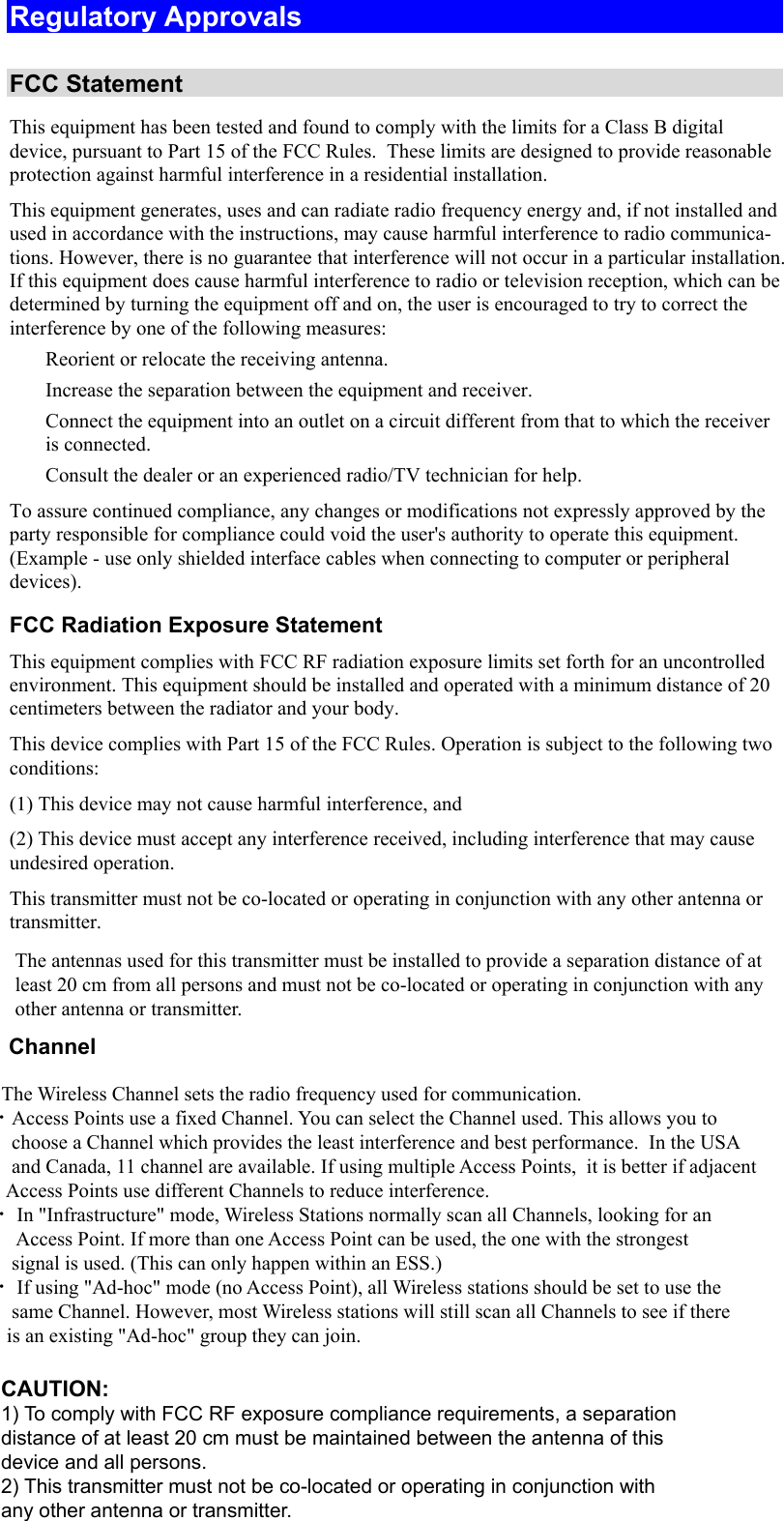  Regulatory Approvals  FCC Statement This equipment has been tested and found to comply with the limits for a Class B digital device, pursuant to Part 15 of the FCC Rules.  These limits are designed to provide reasonable protection against harmful interference in a residential installation.  This equipment generates, uses and can radiate radio frequency energy and, if not installed and used in accordance with the instructions, may cause harmful interference to radio communica-tions. However, there is no guarantee that interference will not occur in a particular installation. If this equipment does cause harmful interference to radio or television reception, which can be determined by turning the equipment off and on, the user is encouraged to try to correct the interference by one of the following measures:  Reorient or relocate the receiving antenna.  Increase the separation between the equipment and receiver.  Connect the equipment into an outlet on a circuit different from that to which the receiver is connected.  Consult the dealer or an experienced radio/TV technician for help. To assure continued compliance, any changes or modifications not expressly approved by the party responsible for compliance could void the user&apos;s authority to operate this equipment. (Example - use only shielded interface cables when connecting to computer or peripheral devices). FCC Radiation Exposure Statement This equipment complies with FCC RF radiation exposure limits set forth for an uncontrolled environment. This equipment should be installed and operated with a minimum distance of 20 centimeters between the radiator and your body. This device complies with Part 15 of the FCC Rules. Operation is subject to the following two conditions:  (1) This device may not cause harmful interference, and  (2) This device must accept any interference received, including interference that may cause undesired operation. This transmitter must not be co-located or operating in conjunction with any other antenna or transmitter. The antennas used for this transmitter must be installed to provide a separation distance of at least 20 cm from all persons and must not be co-located or operating in conjunction with any other antenna or transmitter.       Channel            The Wireless Channel sets the radio frequency used for communication.  •Access Points use a fixed Channel. You can select the Channel used. This allows you to         choose a Channel which provides the least interference and best performance.  In the USA        and Canada, 11 channel are available. If using multiple Access Points,  it is better if adjacent        Access Points use different Channels to reduce interference.  • In &quot;Infrastructure&quot; mode, Wireless Stations normally scan all Channels, looking for an         Access Point. If more than one Access Point can be used, the one with the strongest         signal is used. (This can only happen within an ESS.)  • If using &quot;Ad-hoc&quot; mode (no Access Point), all Wireless stations should be set to use the        same Channel. However, most Wireless stations will still scan all Channels to see if there       is an existing &quot;Ad-hoc&quot; group they can join.CAUTION:1) To comply with FCC RF exposure compliance requirements, a separationdistance of at least 20 cm must be maintained between the antenna of thisdevice and all persons.2) This transmitter must not be co-located or operating in conjunction withany other antenna or transmitter.