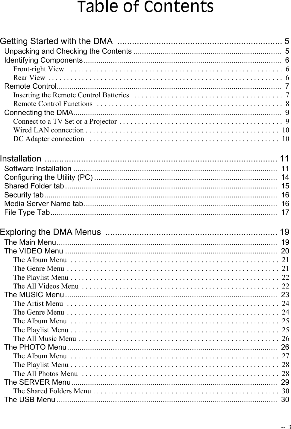   --  3Table of ContentsGetting Started with the DMA  .................................................................... 5Unpacking and Checking the Contents .......................................................................  5Identifying Components ...............................................................................................  6Front-right View  . . . . . . . . . . . . . . . . . . . . . . . . . . . . . . . . . . . . . . . . . . . . . . . . . . . . . . . . . .  6Rear View  . . . . . . . . . . . . . . . . . . . . . . . . . . . . . . . . . . . . . . . . . . . . . . . . . . . . . . . . . . . . . . .  6Remote Control............................................................................................................  7Inserting the Remote Control Batteries   . . . . . . . . . . . . . . . . . . . . . . . . . . . . . . . . . . . . . . . .  7Remote Control Functions  . . . . . . . . . . . . . . . . . . . . . . . . . . . . . . . . . . . . . . . . . . . . . . . . . .  8Connecting the DMA....................................................................................................  9Connect to a TV Set or a Projector . . . . . . . . . . . . . . . . . . . . . . . . . . . . . . . . . . . . . . . . . . . .  9Wired LAN connection . . . . . . . . . . . . . . . . . . . . . . . . . . . . . . . . . . . . . . . . . . . . . . . . . . . .  10DC Adapter connection   . . . . . . . . . . . . . . . . . . . . . . . . . . . . . . . . . . . . . . . . . . . . . . . . . . .  10Installation ................................................................................................ 11Software Installation ..................................................................................................  11Configuring the Utility (PC) ........................................................................................  14Shared Folder tab ......................................................................................................  15Security tab................................................................................................................  16Media Server Name tab.............................................................................................  16File Type Tab.............................................................................................................  17Exploring the DMA Menus  ....................................................................... 19The Main Menu..........................................................................................................  19The VIDEO Menu ......................................................................................................  20The Album Menu  . . . . . . . . . . . . . . . . . . . . . . . . . . . . . . . . . . . . . . . . . . . . . . . . . . . . . . . . 21The Genre Menu  . . . . . . . . . . . . . . . . . . . . . . . . . . . . . . . . . . . . . . . . . . . . . . . . . . . . . . . . . 21The Playlist Menu . . . . . . . . . . . . . . . . . . . . . . . . . . . . . . . . . . . . . . . . . . . . . . . . . . . . . . . .  22The All Videos Menu  . . . . . . . . . . . . . . . . . . . . . . . . . . . . . . . . . . . . . . . . . . . . . . . . . . . . .  22The MUSIC Menu ......................................................................................................  23The Artist Menu  . . . . . . . . . . . . . . . . . . . . . . . . . . . . . . . . . . . . . . . . . . . . . . . . . . . . . . . . .  24The Genre Menu  . . . . . . . . . . . . . . . . . . . . . . . . . . . . . . . . . . . . . . . . . . . . . . . . . . . . . . . . . 24The Album Menu  . . . . . . . . . . . . . . . . . . . . . . . . . . . . . . . . . . . . . . . . . . . . . . . . . . . . . . . . 25The Playlist Menu . . . . . . . . . . . . . . . . . . . . . . . . . . . . . . . . . . . . . . . . . . . . . . . . . . . . . . . .  25The All Music Menu . . . . . . . . . . . . . . . . . . . . . . . . . . . . . . . . . . . . . . . . . . . . . . . . . . . . . .  26The PHOTO Menu.....................................................................................................  26The Album Menu  . . . . . . . . . . . . . . . . . . . . . . . . . . . . . . . . . . . . . . . . . . . . . . . . . . . . . . . . 27The Playlist Menu . . . . . . . . . . . . . . . . . . . . . . . . . . . . . . . . . . . . . . . . . . . . . . . . . . . . . . . .  28The All Photos Menu  . . . . . . . . . . . . . . . . . . . . . . . . . . . . . . . . . . . . . . . . . . . . . . . . . . . . .  28The SERVER Menu...................................................................................................  29The Shared Folders Menu . . . . . . . . . . . . . . . . . . . . . . . . . . . . . . . . . . . . . . . . . . . . . . . . . .  30The USB Menu ..........................................................................................................  30