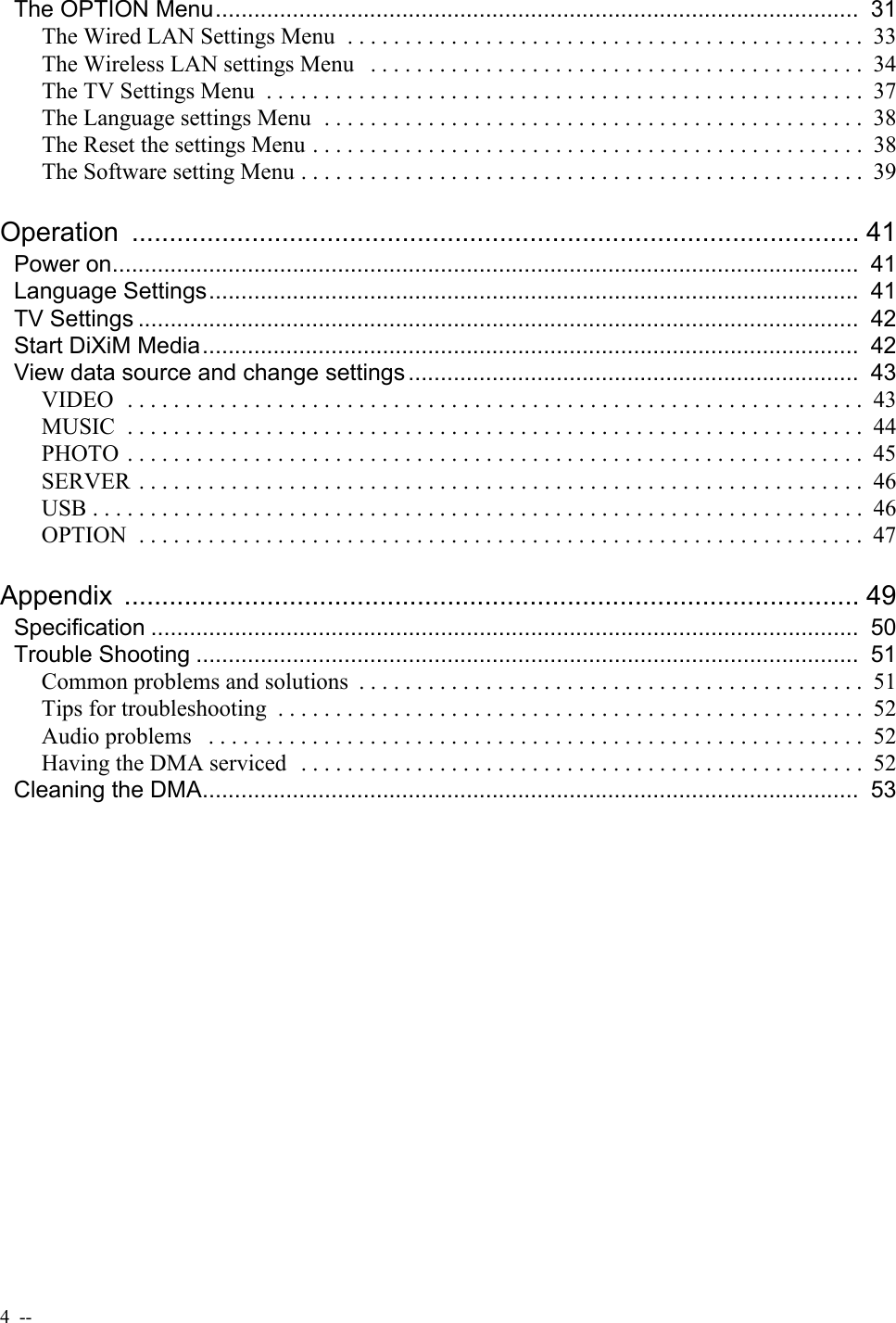 4  --  The OPTION Menu....................................................................................................  31The Wired LAN Settings Menu  . . . . . . . . . . . . . . . . . . . . . . . . . . . . . . . . . . . . . . . . . . . . .  33The Wireless LAN settings Menu   . . . . . . . . . . . . . . . . . . . . . . . . . . . . . . . . . . . . . . . . . . .  34The TV Settings Menu  . . . . . . . . . . . . . . . . . . . . . . . . . . . . . . . . . . . . . . . . . . . . . . . . . . . .  37The Language settings Menu  . . . . . . . . . . . . . . . . . . . . . . . . . . . . . . . . . . . . . . . . . . . . . . .  38The Reset the settings Menu . . . . . . . . . . . . . . . . . . . . . . . . . . . . . . . . . . . . . . . . . . . . . . . .  38The Software setting Menu . . . . . . . . . . . . . . . . . . . . . . . . . . . . . . . . . . . . . . . . . . . . . . . . .  39Operation ................................................................................................. 41Power on....................................................................................................................  41Language Settings.....................................................................................................  41TV Settings ................................................................................................................  42Start DiXiM Media......................................................................................................  42View data source and change settings ......................................................................  43VIDEO  . . . . . . . . . . . . . . . . . . . . . . . . . . . . . . . . . . . . . . . . . . . . . . . . . . . . . . . . . . . . . . . .  43MUSIC  . . . . . . . . . . . . . . . . . . . . . . . . . . . . . . . . . . . . . . . . . . . . . . . . . . . . . . . . . . . . . . . .  44PHOTO  . . . . . . . . . . . . . . . . . . . . . . . . . . . . . . . . . . . . . . . . . . . . . . . . . . . . . . . . . . . . . . . .  45SERVER  . . . . . . . . . . . . . . . . . . . . . . . . . . . . . . . . . . . . . . . . . . . . . . . . . . . . . . . . . . . . . . .  46USB . . . . . . . . . . . . . . . . . . . . . . . . . . . . . . . . . . . . . . . . . . . . . . . . . . . . . . . . . . . . . . . . . . .  46OPTION  . . . . . . . . . . . . . . . . . . . . . . . . . . . . . . . . . . . . . . . . . . . . . . . . . . . . . . . . . . . . . . .  47Appendix .................................................................................................. 49Specification ..............................................................................................................  50Trouble Shooting .......................................................................................................  51Common problems and solutions  . . . . . . . . . . . . . . . . . . . . . . . . . . . . . . . . . . . . . . . . . . . .  51Tips for troubleshooting  . . . . . . . . . . . . . . . . . . . . . . . . . . . . . . . . . . . . . . . . . . . . . . . . . . .  52Audio problems   . . . . . . . . . . . . . . . . . . . . . . . . . . . . . . . . . . . . . . . . . . . . . . . . . . . . . . . . .  52Having the DMA serviced   . . . . . . . . . . . . . . . . . . . . . . . . . . . . . . . . . . . . . . . . . . . . . . . . .  52Cleaning the DMA......................................................................................................  53
