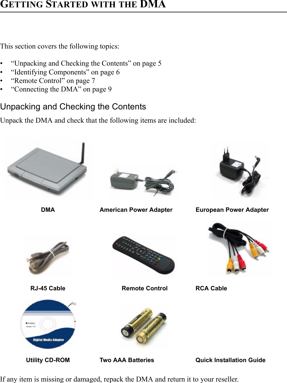 GETTING STARTED WITH THE DMAThis section covers the following topics:• “Unpacking and Checking the Contents” on page 5• “Identifying Components” on page 6• “Remote Control” on page 7• “Connecting the DMA” on page 9Unpacking and Checking the ContentsUnpack the DMA and check that the following items are included:If any item is missing or damaged, repack the DMA and return it to your reseller.DMA American Power Adapter European Power AdapterRJ-45 Cable              Remote Control RCA CableUtility CD-ROM Two AAA Batteries Quick Installation Guide