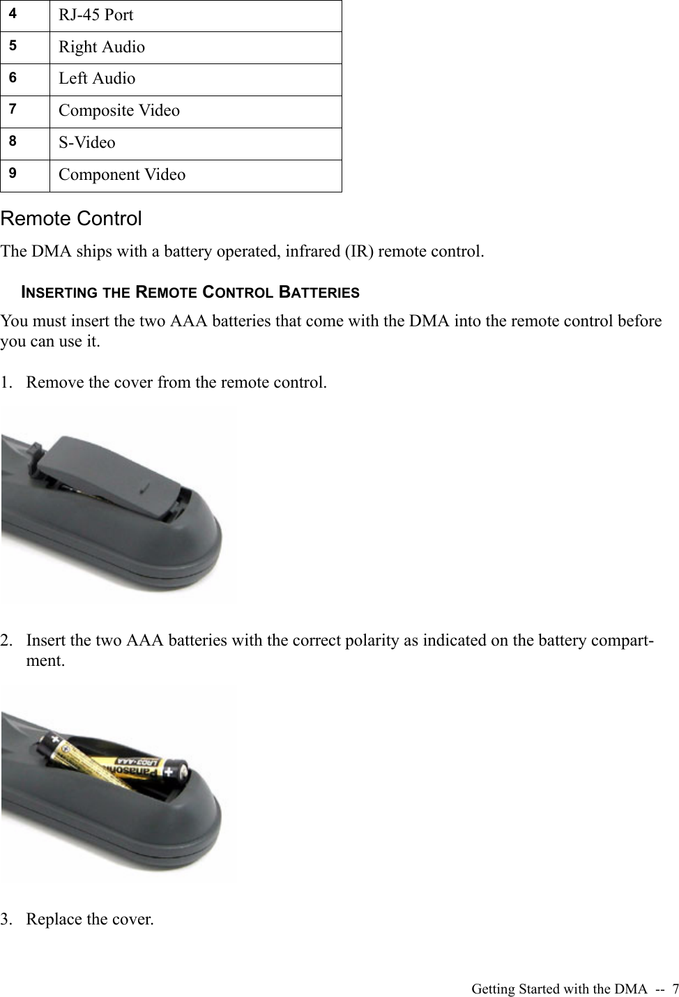 Getting Started with the DMA  --  7Remote ControlThe DMA ships with a battery operated, infrared (IR) remote control. INSERTING THE REMOTE CONTROL BATTERIESYou must insert the two AAA batteries that come with the DMA into the remote control before you can use it.1. Remove the cover from the remote control.2. Insert the two AAA batteries with the correct polarity as indicated on the battery compart-ment.3. Replace the cover.4RJ-45 Port5Right Audio6Left Audio7Composite Video8S-Video9Component Video