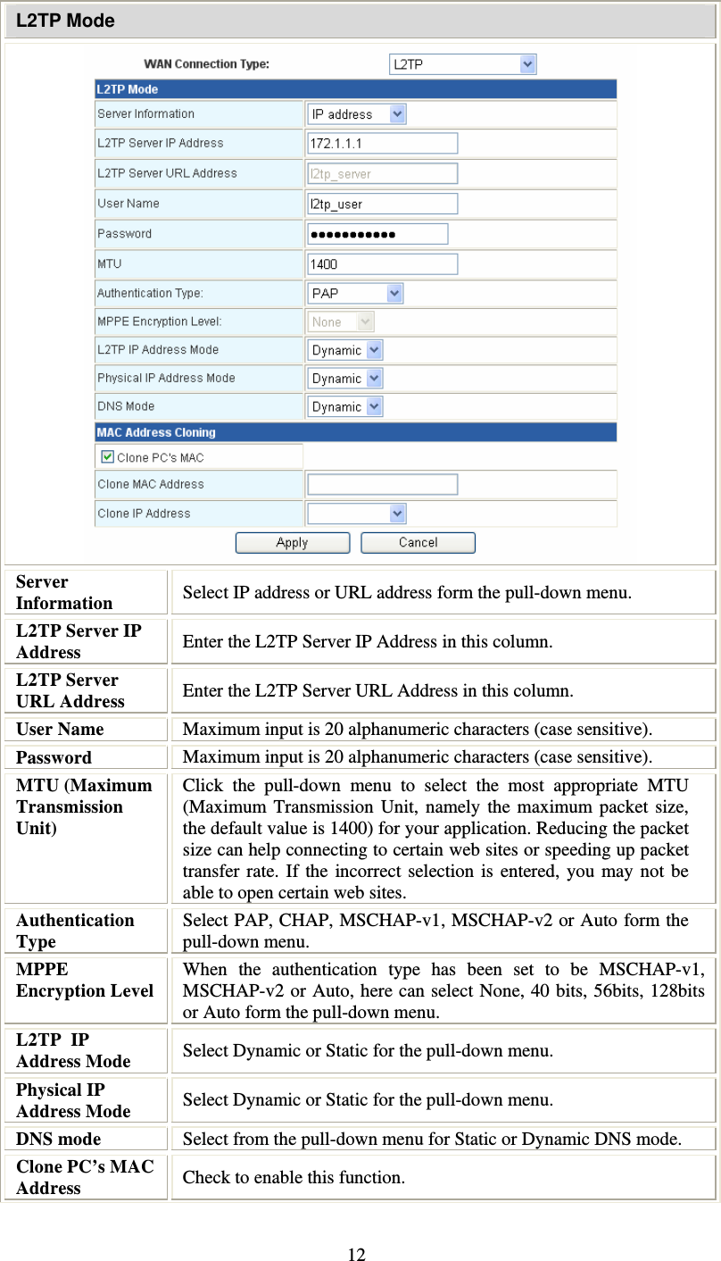   12L2TP Mode  Server Information  Select IP address or URL address form the pull-down menu. L2TP Server IP Address  Enter the L2TP Server IP Address in this column. L2TP Server URL Address  Enter the L2TP Server URL Address in this column. User Name   Maximum input is 20 alphanumeric characters (case sensitive). Password  Maximum input is 20 alphanumeric characters (case sensitive). MTU (Maximum Transmission Unit)  Click the pull-down menu to select the most appropriate MTU (Maximum Transmission Unit, namely the maximum packet size, the default value is 1400) for your application. Reducing the packet size can help connecting to certain web sites or speeding up packet transfer rate. If the incorrect selection is entered, you may not be able to open certain web sites. Authentication Type Select PAP, CHAP, MSCHAP-v1, MSCHAP-v2 or Auto form the pull-down menu. MPPE Encryption Level  When the authentication type has been set to be MSCHAP-v1, MSCHAP-v2 or Auto, here can select None, 40 bits, 56bits, 128bits or Auto form the pull-down menu. L2TP  IP Address Mode  Select Dynamic or Static for the pull-down menu. Physical IP Address Mode  Select Dynamic or Static for the pull-down menu. DNS mode  Select from the pull-down menu for Static or Dynamic DNS mode. Clone PC’s MAC Address  Check to enable this function. 