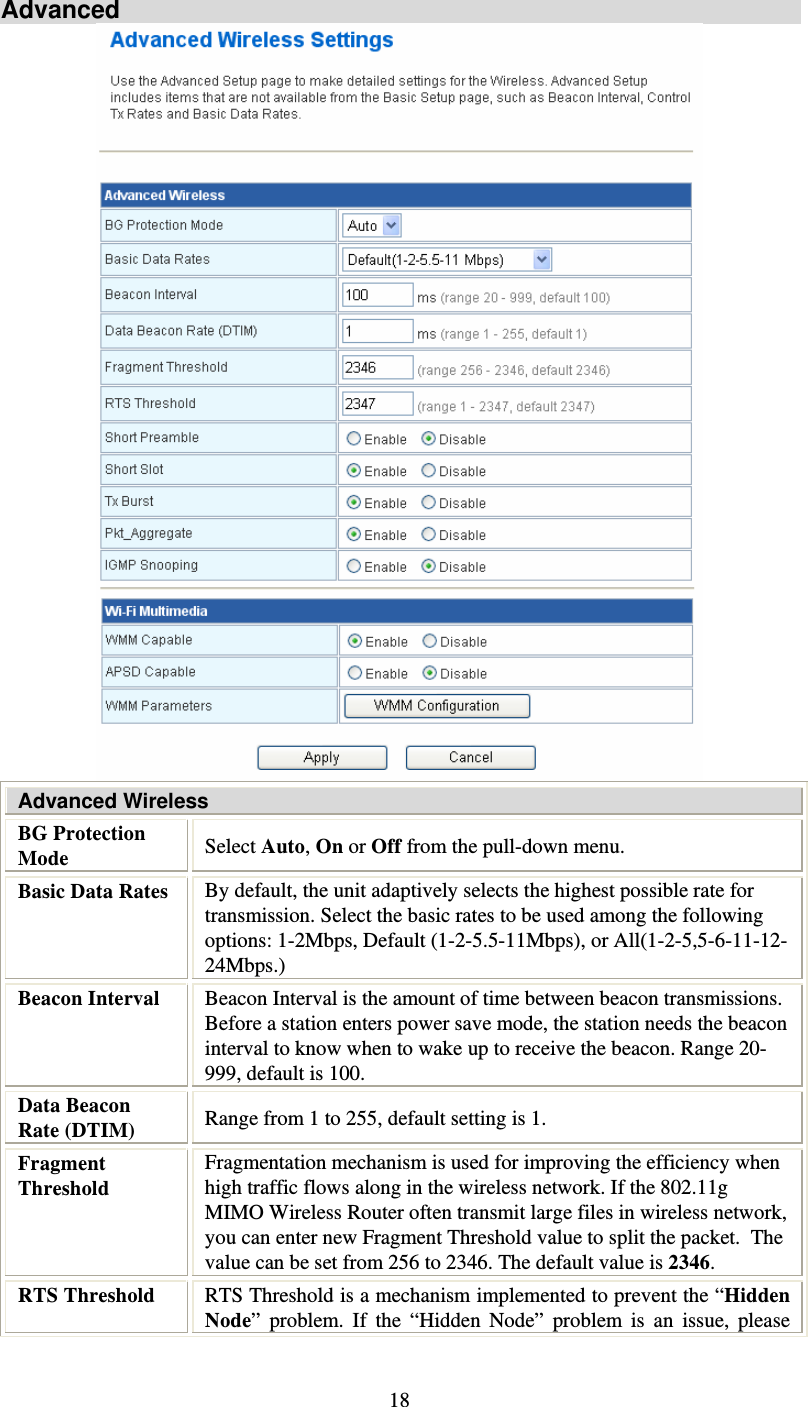   18Advanced  Advanced Wireless BG Protection Mode  Select Auto, On or Off from the pull-down menu. Basic Data Rates  By default, the unit adaptively selects the highest possible rate for transmission. Select the basic rates to be used among the following options: 1-2Mbps, Default (1-2-5.5-11Mbps), or All(1-2-5,5-6-11-12-24Mbps.) Beacon Interval  Beacon Interval is the amount of time between beacon transmissions. Before a station enters power save mode, the station needs the beacon interval to know when to wake up to receive the beacon. Range 20-999, default is 100. Data Beacon Rate (DTIM)  Range from 1 to 255, default setting is 1. Fragment Threshold Fragmentation mechanism is used for improving the efficiency when high traffic flows along in the wireless network. If the 802.11g MIMO Wireless Router often transmit large files in wireless network, you can enter new Fragment Threshold value to split the packet.  The value can be set from 256 to 2346. The default value is 2346. RTS Threshold  RTS Threshold is a mechanism implemented to prevent the “Hidden Node” problem. If the “Hidden Node” problem is an issue, please 