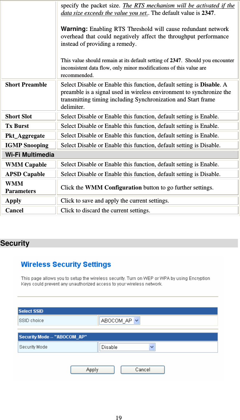   19specify the packet size. The RTS mechanism will be activated if the data size exceeds the value you set.. The default value is 2347.  Warning: Enabling RTS Threshold will cause redundant network overhead that could negatively affect the throughput performance instead of providing a remedy. This value should remain at its default setting of 2347.  Should you encounter inconsistent data flow, only minor modifications of this value are recommended. Short Preamble  Select Disable or Enable this function, default setting is Disable. A preamble is a signal used in wireless environment to synchronize the transmitting timing including Synchronization and Start frame delimiter. Short Slot  Select Disable or Enable this function, default setting is Enable. Tx Burst  Select Disable or Enable this function, default setting is Enable. Pkt_Aggregate  Select Disable or Enable this function, default setting is Enable. IGMP Snooping  Select Disable or Enable this function, default setting is Disable. Wi-Fi Multimedia WMM Capable  Select Disable or Enable this function, default setting is Enable. APSD Capable  Select Disable or Enable this function, default setting is Disable. WMM Parameters  Click the WMM Configuration button to go further settings. Apply  Click to save and apply the current settings. Cancel  Click to discard the current settings.   Security     