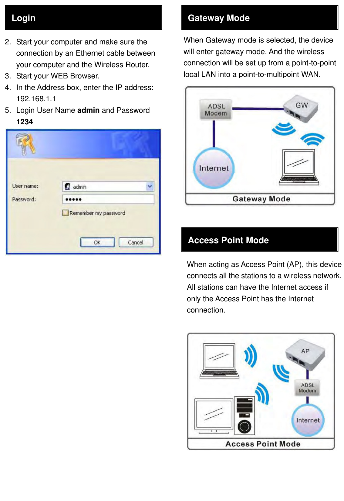                                   When Gateway mode is selected, the device will enter gateway mode. And the wireless connection will be set up from a point-to-point local LAN into a point-to-multipoint WAN.Login 2.  Start your computer and make sure the connection by an Ethernet cable between your computer and the Wireless Router. 3.  Start your WEB Browser. 4.  In the Address box, enter the IP address: 192.168.1.1 5.  Login User Name admin and Password 1234 Gateway Mode Access Point Mode When acting as Access Point (AP), this device connects all the stations to a wireless network. All stations can have the Internet access if only the Access Point has the Internet connection. 