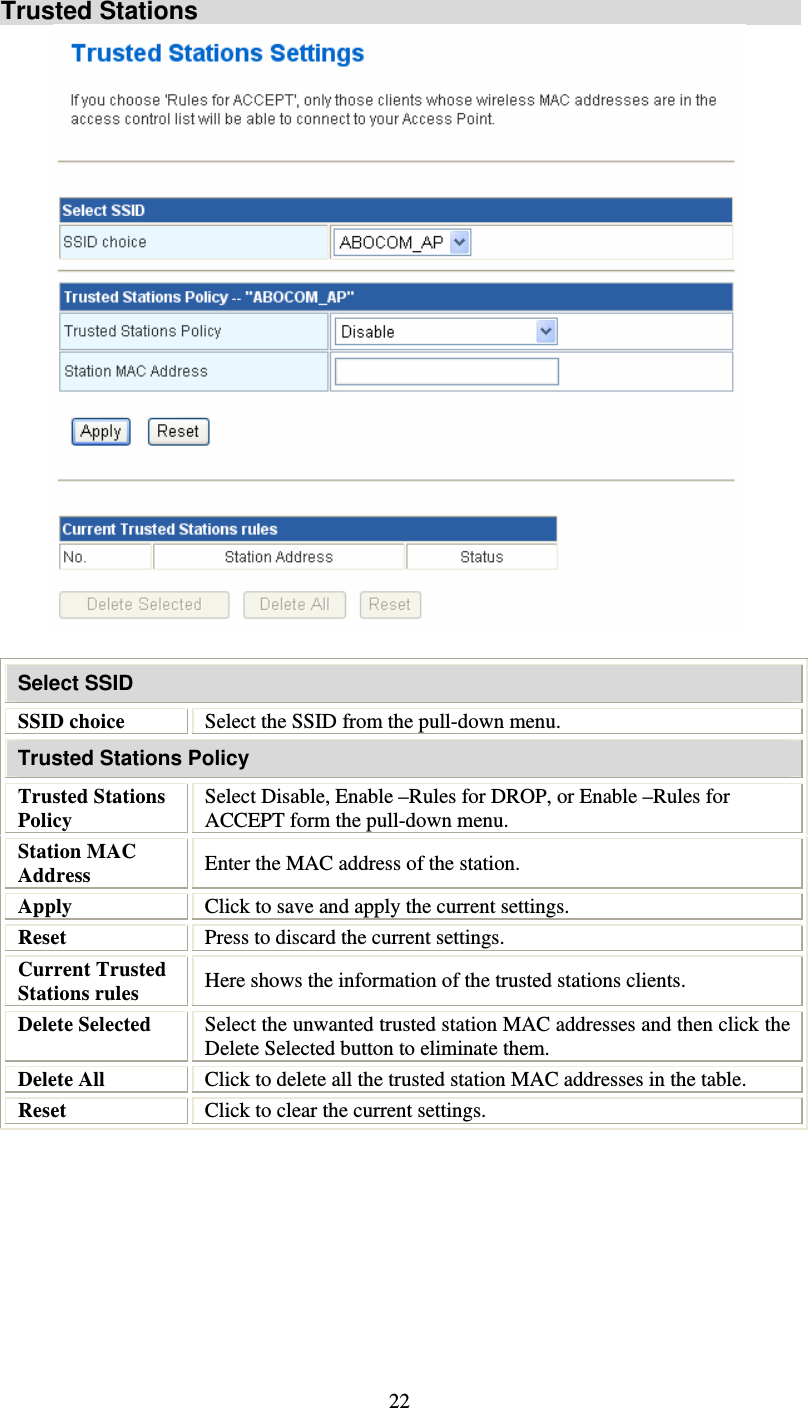   22Trusted Stations   Select SSID SSID choice  Select the SSID from the pull-down menu. Trusted Stations Policy Trusted Stations Policy Select Disable, Enable –Rules for DROP, or Enable –Rules for ACCEPT form the pull-down menu. Station MAC Address  Enter the MAC address of the station. Apply  Click to save and apply the current settings. Reset  Press to discard the current settings. Current Trusted Stations rules  Here shows the information of the trusted stations clients. Delete Selected  Select the unwanted trusted station MAC addresses and then click the Delete Selected button to eliminate them. Delete All  Click to delete all the trusted station MAC addresses in the table. Reset  Click to clear the current settings.         