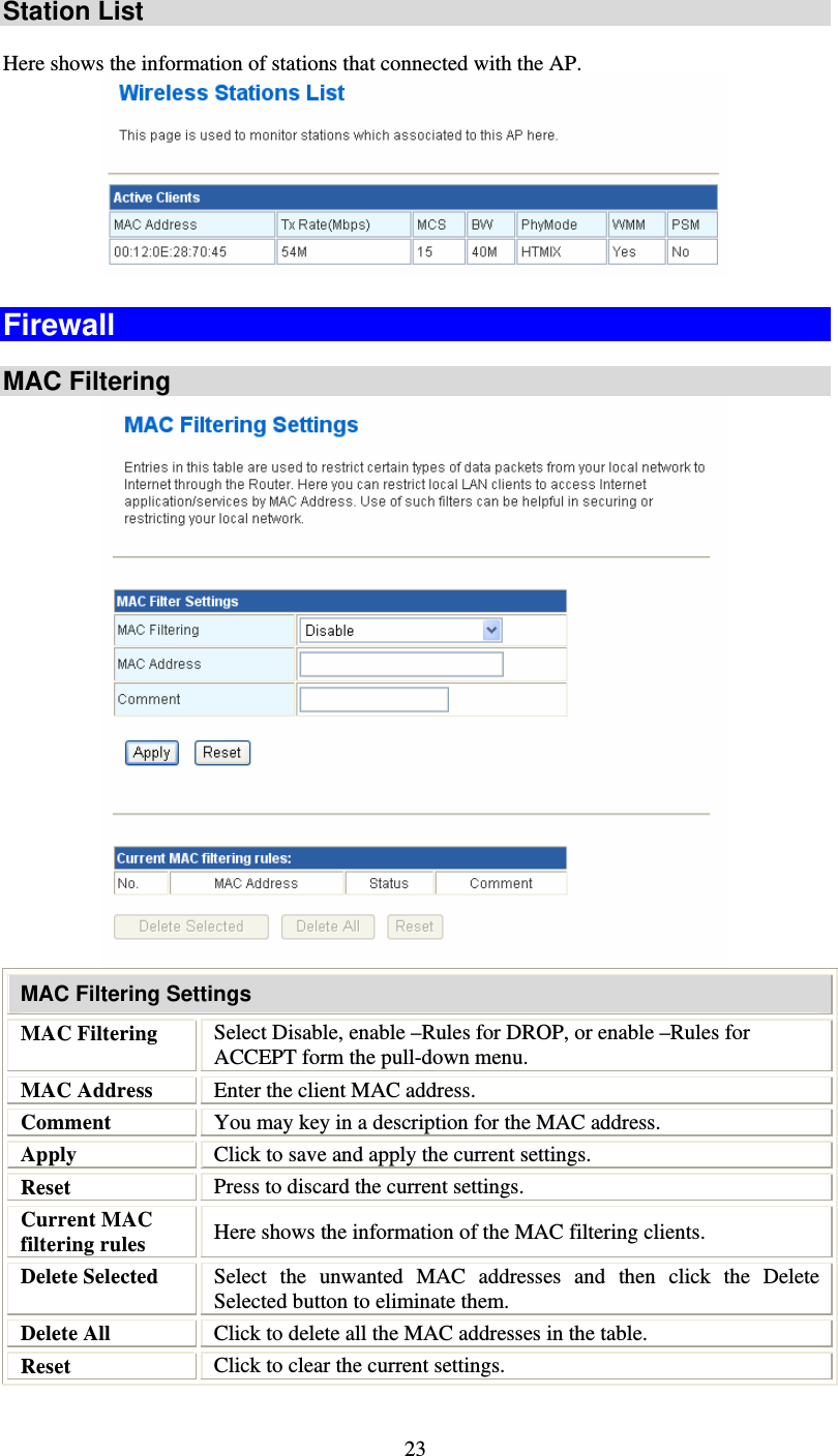   23Station List  Here shows the information of stations that connected with the AP.  Firewall  MAC Filtering  MAC Filtering Settings MAC Filtering  Select Disable, enable –Rules for DROP, or enable –Rules for ACCEPT form the pull-down menu. MAC Address  Enter the client MAC address.  Comment  You may key in a description for the MAC address. Apply  Click to save and apply the current settings. Reset  Press to discard the current settings. Current MAC filtering rules  Here shows the information of the MAC filtering clients. Delete Selected  Select the unwanted MAC addresses and then click the Delete Selected button to eliminate them. Delete All  Click to delete all the MAC addresses in the table. Reset  Click to clear the current settings. 