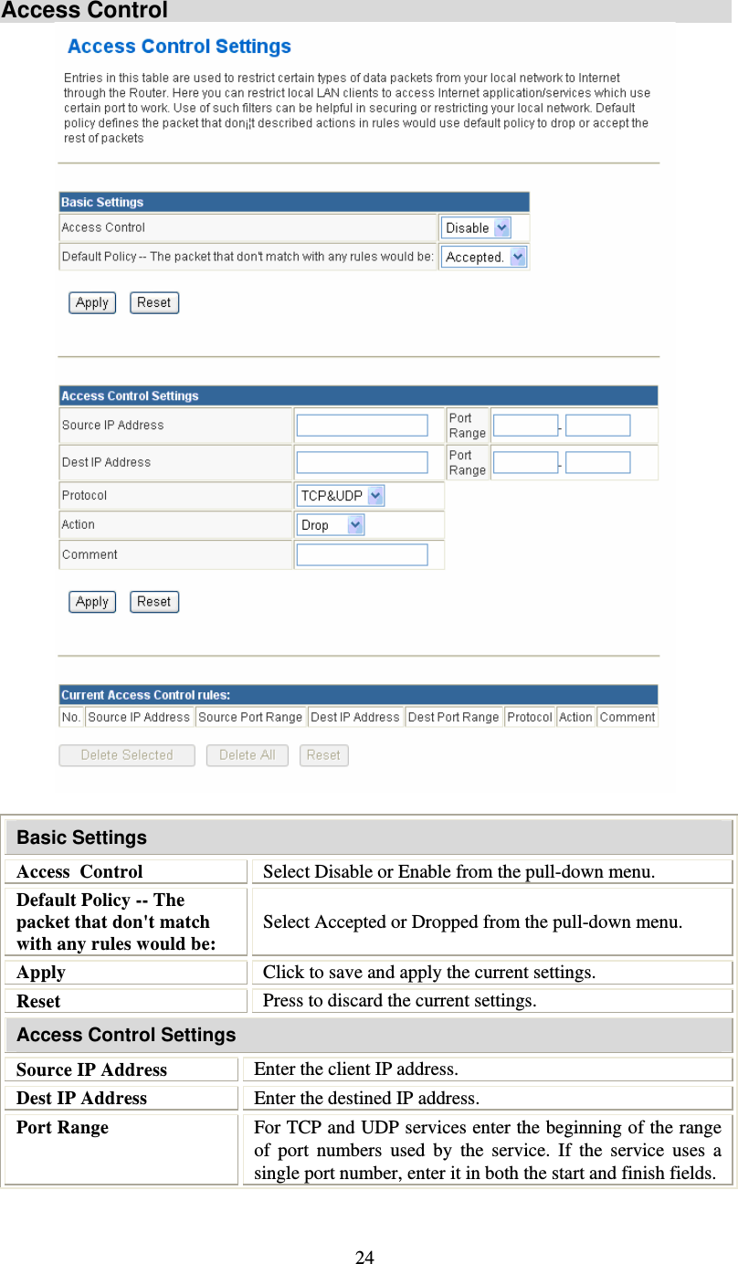   24 Access Control    Basic Settings Access  Control  Select Disable or Enable from the pull-down menu. Default Policy -- The packet that don&apos;t match with any rules would be: Select Accepted or Dropped from the pull-down menu. Apply  Click to save and apply the current settings. Reset  Press to discard the current settings. Access Control Settings Source IP Address  Enter the client IP address. Dest IP Address  Enter the destined IP address. Port Range  For TCP and UDP services enter the beginning of the range of port numbers used by the service. If the service uses a single port number, enter it in both the start and finish fields. 