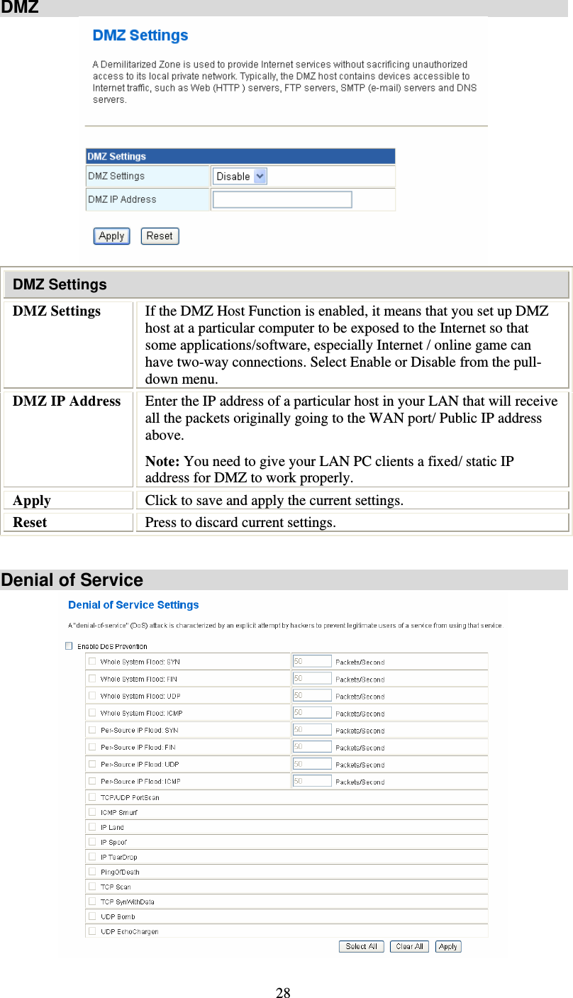   28DMZ  DMZ Settings DMZ Settings  If the DMZ Host Function is enabled, it means that you set up DMZ host at a particular computer to be exposed to the Internet so that some applications/software, especially Internet / online game can have two-way connections. Select Enable or Disable from the pull-down menu. DMZ IP Address  Enter the IP address of a particular host in your LAN that will receive all the packets originally going to the WAN port/ Public IP address above. Note: You need to give your LAN PC clients a fixed/ static IP address for DMZ to work properly. Apply  Click to save and apply the current settings. Reset  Press to discard current settings.   Denial of Service  