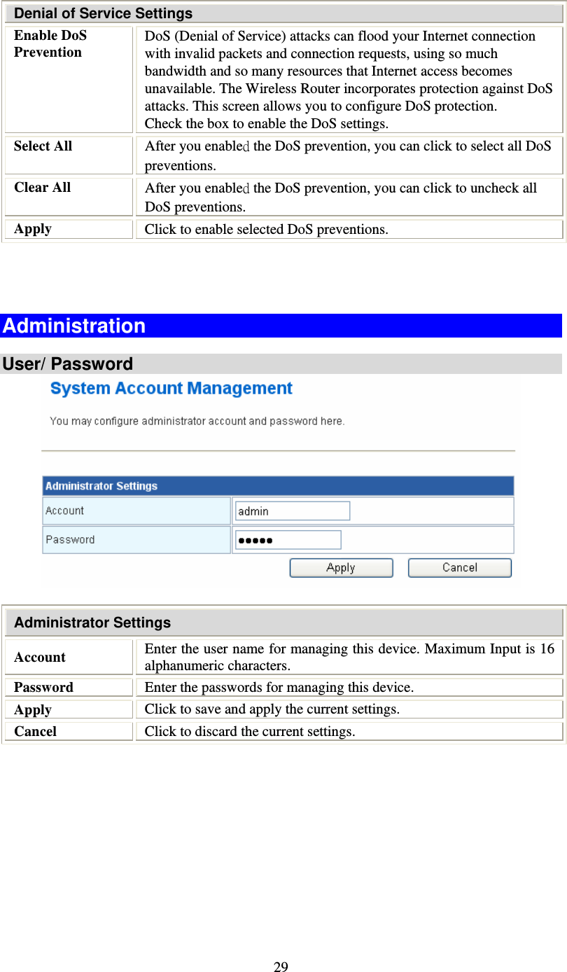   29 Denial of Service Settings Enable DoS Prevention DoS (Denial of Service) attacks can flood your Internet connection with invalid packets and connection requests, using so much bandwidth and so many resources that Internet access becomes unavailable. The Wireless Router incorporates protection against DoS attacks. This screen allows you to configure DoS protection.  Check the box to enable the DoS settings. Select All  After you enabled the DoS prevention, you can click to select all DoS preventions. Clear All  After you enabled the DoS prevention, you can click to uncheck all DoS preventions. Apply  Click to enable selected DoS preventions.    Administration  User/ Password    Administrator Settings Account  Enter the user name for managing this device. Maximum Input is 16 alphanumeric characters. Password  Enter the passwords for managing this device. Apply  Click to save and apply the current settings. Cancel  Click to discard the current settings.  