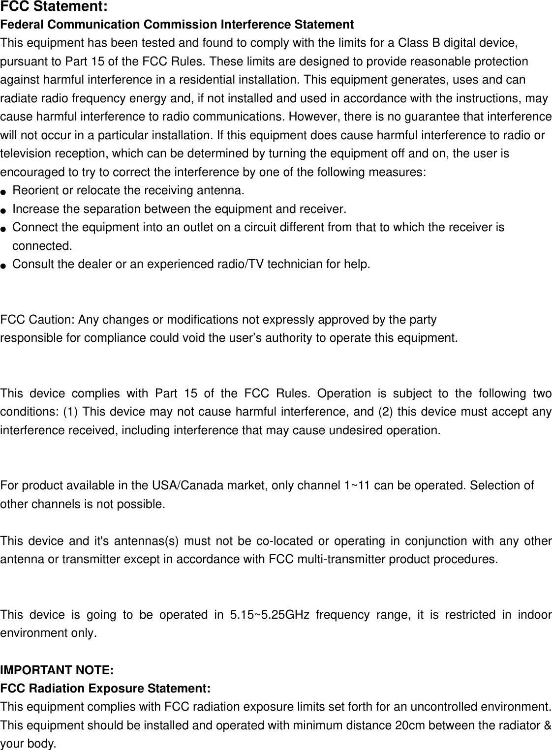  FCC Statement: Federal Communication Commission Interference Statement   This equipment has been tested and found to comply with the limits for a Class B digital device, pursuant to Part 15 of the FCC Rules. These limits are designed to provide reasonable protection against harmful interference in a residential installation. This equipment generates, uses and can radiate radio frequency energy and, if not installed and used in accordance with the instructions, may cause harmful interference to radio communications. However, there is no guarantee that interference will not occur in a particular installation. If this equipment does cause harmful interference to radio or television reception, which can be determined by turning the equipment off and on, the user is encouraged to try to correct the interference by one of the following measures: ●  Reorient or relocate the receiving antenna. ●  Increase the separation between the equipment and receiver. ●  Connect the equipment into an outlet on a circuit different from that to which the receiver is connected. ●  Consult the dealer or an experienced radio/TV technician for help.   FCC Caution: Any changes or modifications not expressly approved by the party   responsible for compliance could void the user’s authority to operate this equipment.   This device complies with Part 15 of the FCC Rules. Operation is subject to the following two conditions: (1) This device may not cause harmful interference, and (2) this device must accept any interference received, including interference that may cause undesired operation.   For product available in the USA/Canada market, only channel 1~11 can be operated. Selection of other channels is not possible.  This device and it&apos;s antennas(s) must not be co-located or operating in conjunction with any other antenna or transmitter except in accordance with FCC multi-transmitter product procedures.   This device is going to be operated in 5.15~5.25GHz frequency range, it is restricted in indoor environment only.  IMPORTANT NOTE: FCC Radiation Exposure Statement: This equipment complies with FCC radiation exposure limits set forth for an uncontrolled environment. This equipment should be installed and operated with minimum distance 20cm between the radiator &amp; your body. 