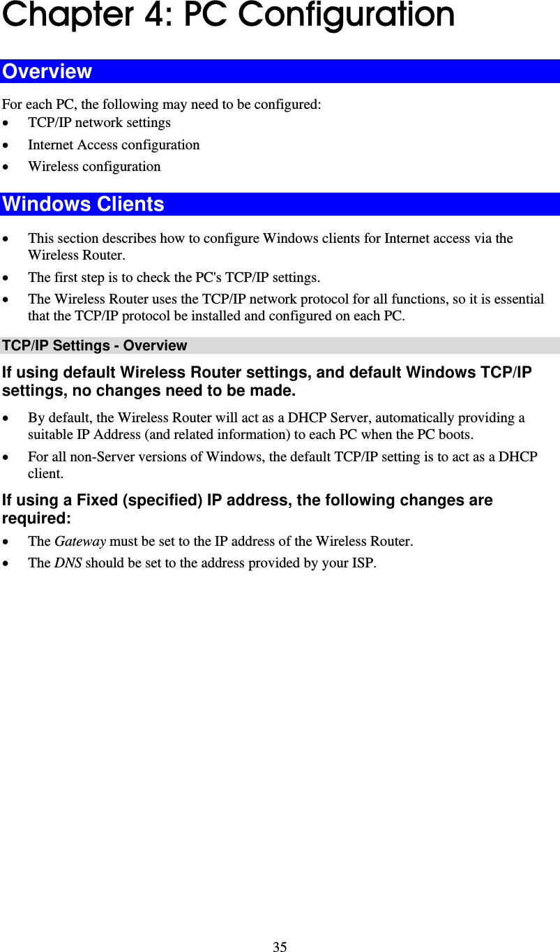   35 Chapter 4: PC Configuration Overview For each PC, the following may need to be configured: • TCP/IP network settings • Internet Access configuration • Wireless configuration Windows Clients • This section describes how to configure Windows clients for Internet access via the Wireless Router. • The first step is to check the PC&apos;s TCP/IP settings.  • The Wireless Router uses the TCP/IP network protocol for all functions, so it is essential that the TCP/IP protocol be installed and configured on each PC. TCP/IP Settings - Overview If using default Wireless Router settings, and default Windows TCP/IP settings, no changes need to be made. • By default, the Wireless Router will act as a DHCP Server, automatically providing a suitable IP Address (and related information) to each PC when the PC boots. • For all non-Server versions of Windows, the default TCP/IP setting is to act as a DHCP client. If using a Fixed (specified) IP address, the following changes are required: • The Gateway must be set to the IP address of the Wireless Router. • The DNS should be set to the address provided by your ISP. 