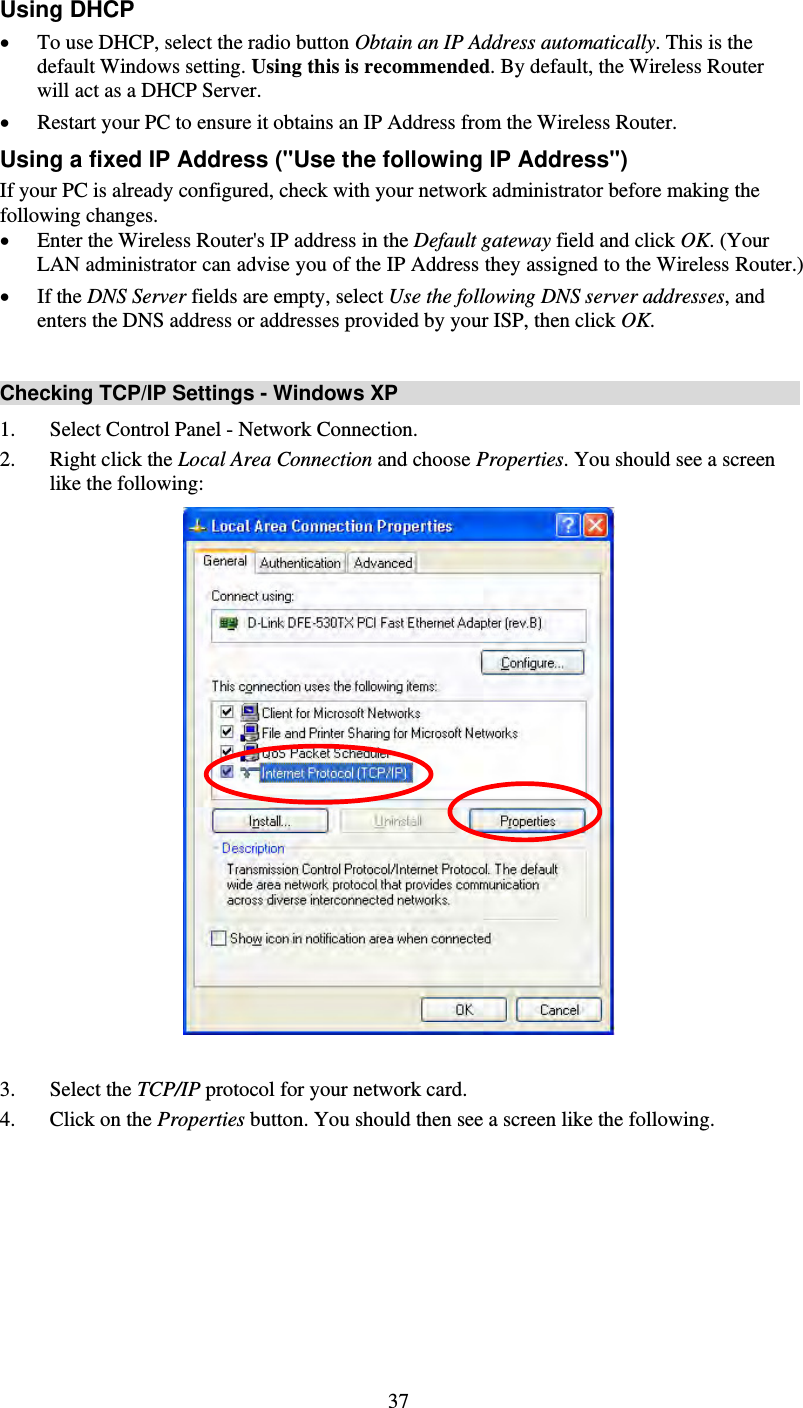   37Using DHCP • To use DHCP, select the radio button Obtain an IP Address automatically. This is the default Windows setting. Using this is recommended. By default, the Wireless Router will act as a DHCP Server.  • Restart your PC to ensure it obtains an IP Address from the Wireless Router. Using a fixed IP Address (&quot;Use the following IP Address&quot;) If your PC is already configured, check with your network administrator before making the following changes. • Enter the Wireless Router&apos;s IP address in the Default gateway field and click OK. (Your LAN administrator can advise you of the IP Address they assigned to the Wireless Router.) • If the DNS Server fields are empty, select Use the following DNS server addresses, and enters the DNS address or addresses provided by your ISP, then click OK.  Checking TCP/IP Settings - Windows XP 1. Select Control Panel - Network Connection. 2. Right click the Local Area Connection and choose Properties. You should see a screen like the following:   3. Select the TCP/IP protocol for your network card. 4. Click on the Properties button. You should then see a screen like the following. 