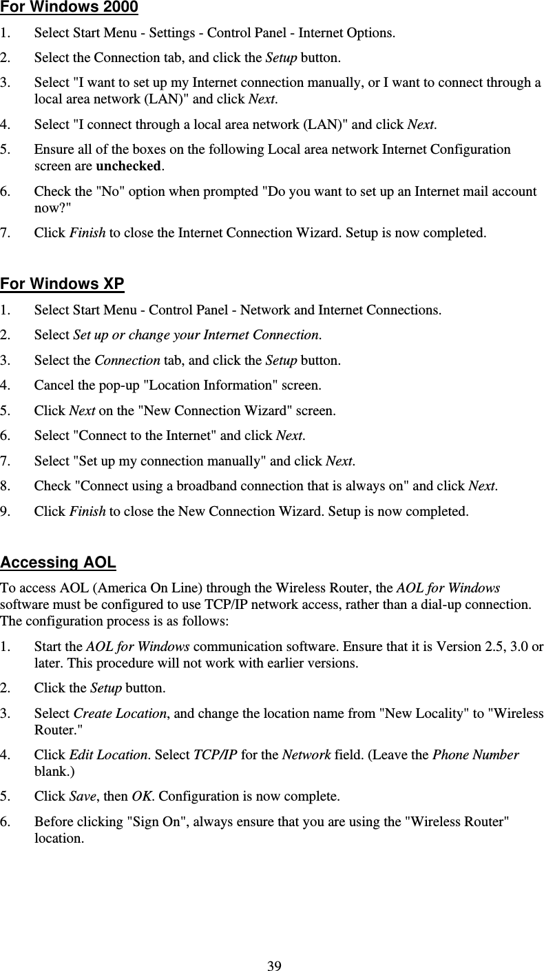   39For Windows 2000 1. Select Start Menu - Settings - Control Panel - Internet Options.  2. Select the Connection tab, and click the Setup button. 3. Select &quot;I want to set up my Internet connection manually, or I want to connect through a local area network (LAN)&quot; and click Next. 4. Select &quot;I connect through a local area network (LAN)&quot; and click Next. 5. Ensure all of the boxes on the following Local area network Internet Configuration screen are unchecked. 6. Check the &quot;No&quot; option when prompted &quot;Do you want to set up an Internet mail account now?&quot; 7. Click Finish to close the Internet Connection Wizard. Setup is now completed.  For Windows XP 1. Select Start Menu - Control Panel - Network and Internet Connections. 2. Select Set up or change your Internet Connection. 3. Select the Connection tab, and click the Setup button. 4. Cancel the pop-up &quot;Location Information&quot; screen. 5. Click Next on the &quot;New Connection Wizard&quot; screen. 6. Select &quot;Connect to the Internet&quot; and click Next. 7. Select &quot;Set up my connection manually&quot; and click Next. 8. Check &quot;Connect using a broadband connection that is always on&quot; and click Next. 9. Click Finish to close the New Connection Wizard. Setup is now completed.  Accessing AOL To access AOL (America On Line) through the Wireless Router, the AOL for Windows software must be configured to use TCP/IP network access, rather than a dial-up connection. The configuration process is as follows: 1. Start the AOL for Windows communication software. Ensure that it is Version 2.5, 3.0 or later. This procedure will not work with earlier versions. 2. Click the Setup button. 3. Select Create Location, and change the location name from &quot;New Locality&quot; to &quot;Wireless Router.&quot; 4. Click Edit Location. Select TCP/IP for the Network field. (Leave the Phone Number blank.)  5. Click Save, then OK. Configuration is now complete.  6. Before clicking &quot;Sign On&quot;, always ensure that you are using the &quot;Wireless Router&quot; location. 