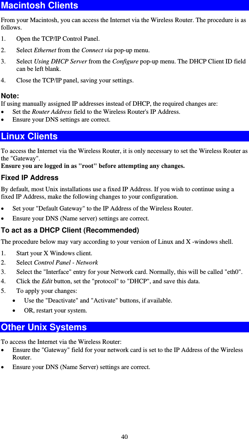   40Macintosh Clients From your Macintosh, you can access the Internet via the Wireless Router. The procedure is as follows. 1. Open the TCP/IP Control Panel.  2. Select Ethernet from the Connect via pop-up menu. 3. Select Using DHCP Server from the Configure pop-up menu. The DHCP Client ID field can be left blank. 4. Close the TCP/IP panel, saving your settings. Note: If using manually assigned IP addresses instead of DHCP, the required changes are: • Set the Router Address field to the Wireless Router&apos;s IP Address. • Ensure your DNS settings are correct. Linux Clients To access the Internet via the Wireless Router, it is only necessary to set the Wireless Router as the &quot;Gateway&quot;. Ensure you are logged in as &quot;root&quot; before attempting any changes. Fixed IP Address By default, most Unix installations use a fixed IP Address. If you wish to continue using a fixed IP Address, make the following changes to your configuration. • Set your &quot;Default Gateway&quot; to the IP Address of the Wireless Router. • Ensure your DNS (Name server) settings are correct. To act as a DHCP Client (Recommended) The procedure below may vary according to your version of Linux and X -windows shell. 1. Start your X Windows client. 2. Select Control Panel - Network 3. Select the &quot;Interface&quot; entry for your Network card. Normally, this will be called &quot;eth0&quot;. 4. Click the Edit button, set the &quot;protocol&quot; to &quot;DHCP&quot;, and save this data.  5. To apply your changes: • Use the &quot;Deactivate&quot; and &quot;Activate&quot; buttons, if available. • OR, restart your system. Other Unix Systems To access the Internet via the Wireless Router: • Ensure the &quot;Gateway&quot; field for your network card is set to the IP Address of the Wireless Router. • Ensure your DNS (Name Server) settings are correct. 