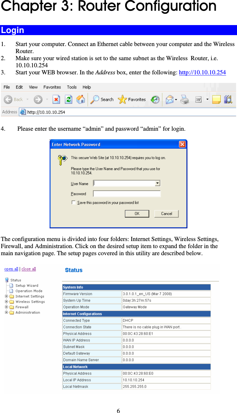   6Chapter 3: Router Configuration Login 1. Start your computer. Connect an Ethernet cable between your computer and the Wireless  Router. 2. Make sure your wired station is set to the same subnet as the Wireless  Router, i.e. 10.10.10.254 3. Start your WEB browser. In the Address box, enter the following: http://10.10.10.254  4. Please enter the username “admin” and password “admin” for login.  The configuration menu is divided into four folders: Internet Settings, Wireless Settings, Firewall, and Administration. Click on the desired setup item to expand the folder in the main navigation page. The setup pages covered in this utility are described below.   