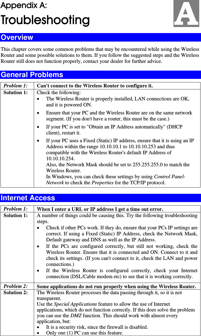   Appendix A:  Troubleshooting Overview This chapter covers some common problems that may be encountered while using the Wireless Router and some possible solutions to them. If you follow the suggested steps and the Wireless Router still does not function properly, contact your dealer for further advice. General Problems Problem 1:  Can&apos;t connect to the Wireless Router to configure it. Solution 1:  Check the following: • The Wireless Router is properly installed, LAN connections are OK, and it is powered ON. • Ensure that your PC and the Wireless Router are on the same network segment. (If you don&apos;t have a router, this must be the case.)  • If your PC is set to &quot;Obtain an IP Address automatically&quot; (DHCP client), restart it. • If your PC uses a Fixed (Static) IP address, ensure that it is using an IP Address within the range 10.10.10.1 to 10.10.10.253 and thus compatible with the Wireless Router&apos;s default IP Address of 10.10.10.254.  Also, the Network Mask should be set to 255.255.255.0 to match the Wireless Router. In Windows, you can check these settings by using Control Panel-Network to check the Properties for the TCP/IP protocol.  Internet Access Problem 1: When I enter a URL or IP address I get a time out error. Solution 1: A number of things could be causing this. Try the following troubleshooting steps. • Check if other PCs work. If they do, ensure that your PCs IP settings are correct. If using a Fixed (Static) IP Address, check the Network Mask, Default gateway and DNS as well as the IP Address. • If the PCs are configured correctly, but still not working, check the Wireless Router. Ensure that it is connected and ON. Connect to it and check its settings. (If you can&apos;t connect to it, check the LAN and power connections.) • If the Wireless Router is configured correctly, check your Internet connection (DSL/Cable modem etc) to see that it is working correctly. Problem 2: Some applications do not run properly when using the Wireless Router. Solution 2:  The Wireless Router processes the data passing through it, so it is not transparent. Use the Special Applications feature to allow the use of Internet applications, which do not function correctly. If this does solve the problem you can use the DMZ function. This should work with almost every application, but: • It is a security risk, since the firewall is disabled. • Only one (1) PC can use this feature. A 