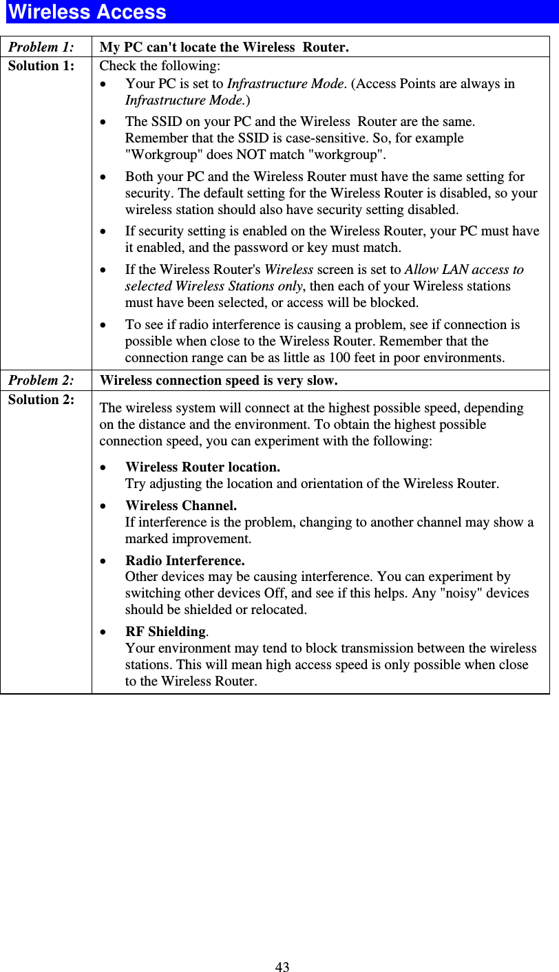   43Wireless Access Problem 1: My PC can&apos;t locate the Wireless  Router. Solution 1: Check the following: • Your PC is set to Infrastructure Mode. (Access Points are always in Infrastructure Mode.)  • The SSID on your PC and the Wireless  Router are the same. Remember that the SSID is case-sensitive. So, for example &quot;Workgroup&quot; does NOT match &quot;workgroup&quot;. • Both your PC and the Wireless Router must have the same setting for security. The default setting for the Wireless Router is disabled, so your wireless station should also have security setting disabled. • If security setting is enabled on the Wireless Router, your PC must have it enabled, and the password or key must match. • If the Wireless Router&apos;s Wireless screen is set to Allow LAN access to selected Wireless Stations only, then each of your Wireless stations must have been selected, or access will be blocked. • To see if radio interference is causing a problem, see if connection is possible when close to the Wireless Router. Remember that the connection range can be as little as 100 feet in poor environments. Problem 2:  Wireless connection speed is very slow. Solution 2:  The wireless system will connect at the highest possible speed, depending on the distance and the environment. To obtain the highest possible connection speed, you can experiment with the following: • Wireless Router location. Try adjusting the location and orientation of the Wireless Router. • Wireless Channel. If interference is the problem, changing to another channel may show a marked improvement. • Radio Interference. Other devices may be causing interference. You can experiment by switching other devices Off, and see if this helps. Any &quot;noisy&quot; devices should be shielded or relocated. • RF Shielding. Your environment may tend to block transmission between the wireless stations. This will mean high access speed is only possible when close to the Wireless Router. 