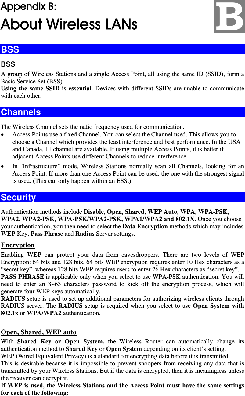   Appendix B:  About Wireless LANs BSS BSS A group of Wireless Stations and a single Access Point, all using the same ID (SSID), form a Basic Service Set (BSS). Using the same SSID is essential. Devices with different SSIDs are unable to communicate with each other. Channels The Wireless Channel sets the radio frequency used for communication.  • Access Points use a fixed Channel. You can select the Channel used. This allows you to choose a Channel which provides the least interference and best performance. In the USA and Canada, 11 channel are available. If using multiple Access Points, it is better if adjacent Access Points use different Channels to reduce interference. • In &quot;Infrastructure&quot; mode, Wireless Stations normally scan all Channels, looking for an Access Point. If more than one Access Point can be used, the one with the strongest signal is used. (This can only happen within an ESS.) Security Authentication methods include Disable, Open, Shared, WEP Auto, WPA, WPA-PSK, WPA2, WPA2-PSK, WPA-PSK/WPA2-PSK, WPA1/WPA2 and 802.1X. Once you choose your authentication, you then need to select the Data Encryption methods which may includes WEP Key, Pass Phrase and Radius Server settings.   Encryption Enabling  WEP can protect your data from eavesdroppers. There are two levels of WEP Encryption: 64 bits and 128 bits. 64 bits WEP encryption requires enter 10 Hex characters as a “secret key”, whereas 128 bits WEP requires users to enter 26 Hex characters as “secret key”.  PASS PHRASE is applicable only when you select to use WPA-PSK authentication. You will need to enter an 8~63 characters password to kick off the encryption process, which will generate four WEP keys automatically.  RADIUS setup is used to set up additional parameters for authorizing wireless clients through RADIUS server. The RADIUS setup is required when you select to use Open System with 802.1x or WPA/WPA2 authentication.    Open, Shared, WEP auto With Shared Key or Open System, the Wireless Router can automatically change its authentication method to Shared Key or Open System depending on its client’s setting.  WEP (Wired Equivalent Privacy) is a standard for encrypting data before it is transmitted.  This is desirable because it is impossible to prevent snoopers from receiving any data that is transmitted by your Wireless Stations. But if the data is encrypted, then it is meaningless unless the receiver can decrypt it. If WEP is used, the Wireless Stations and the Access Point must have the same settings for each of the following:  B 