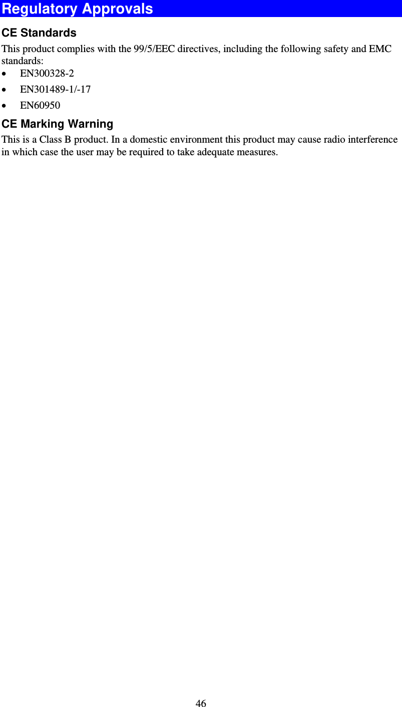   46Regulatory Approvals CE Standards This product complies with the 99/5/EEC directives, including the following safety and EMC standards: • EN300328-2 • EN301489-1/-17 • EN60950 CE Marking Warning This is a Class B product. In a domestic environment this product may cause radio interference in which case the user may be required to take adequate measures. 