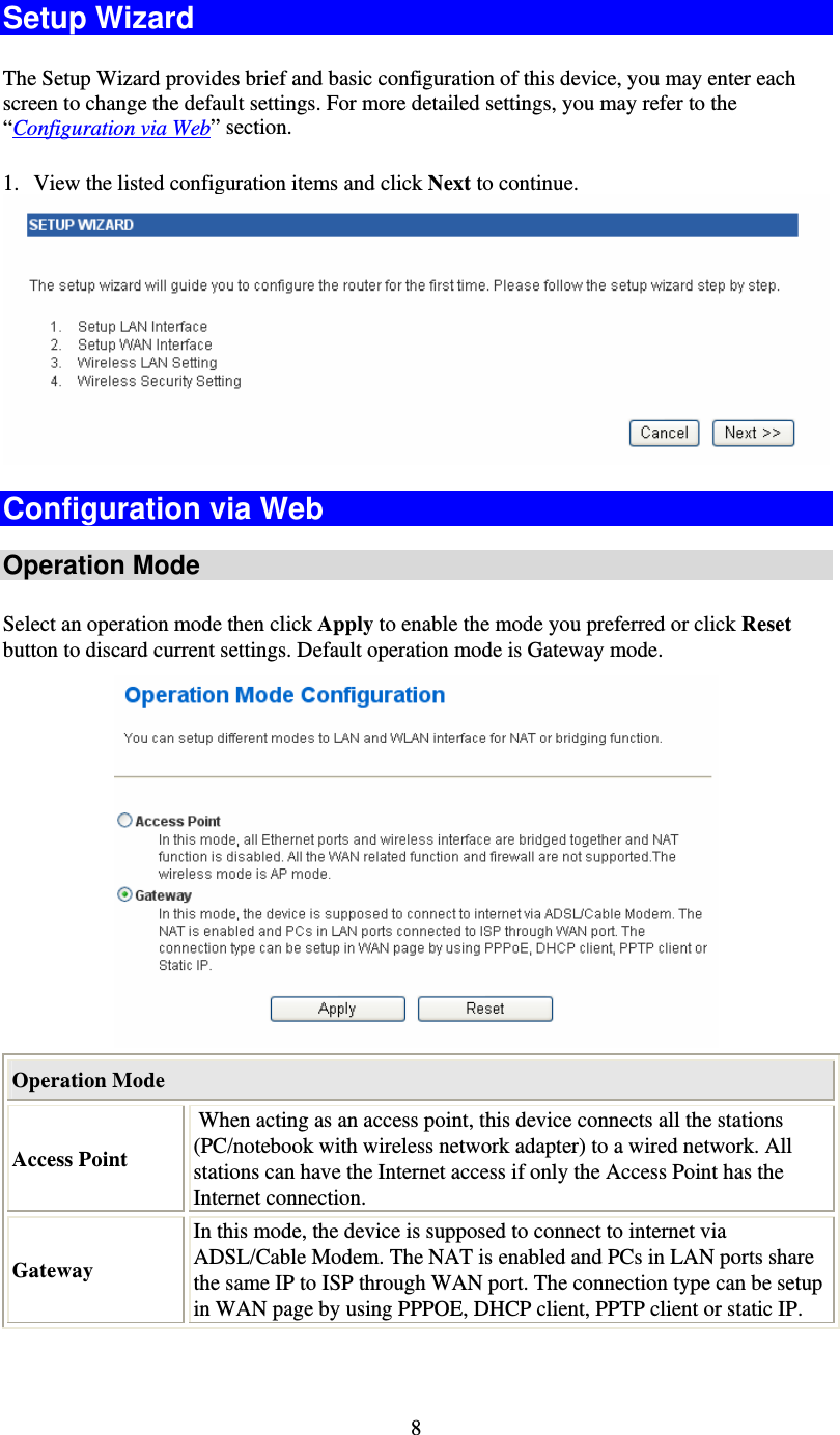   8Setup Wizard The Setup Wizard provides brief and basic configuration of this device, you may enter each screen to change the default settings. For more detailed settings, you may refer to the “Configuration via Web” section. 1. View the listed configuration items and click Next to continue.   Configuration via Web  Operation Mode Select an operation mode then click Apply to enable the mode you preferred or click Reset button to discard current settings. Default operation mode is Gateway mode.   Operation Mode Access Point  When acting as an access point, this device connects all the stations (PC/notebook with wireless network adapter) to a wired network. All stations can have the Internet access if only the Access Point has the Internet connection. Gateway In this mode, the device is supposed to connect to internet via ADSL/Cable Modem. The NAT is enabled and PCs in LAN ports share the same IP to ISP through WAN port. The connection type can be setup in WAN page by using PPPOE, DHCP client, PPTP client or static IP.  