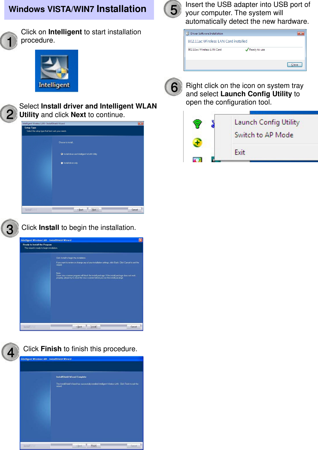                      Windows VISTA/WIN7 Installation1  Click on Intelligent to start installation procedure. Select Install driver and Intelligent WLAN Utility and click Next to continue. 2 Click Finish to finish this procedure. 3  Click Install to begin the installation. 4 Insert the USB adapter into USB port of your computer. The system will automatically detect the new hardware.5Right click on the icon on system tray and select Launch Config Utility to open the configuration tool. 6 