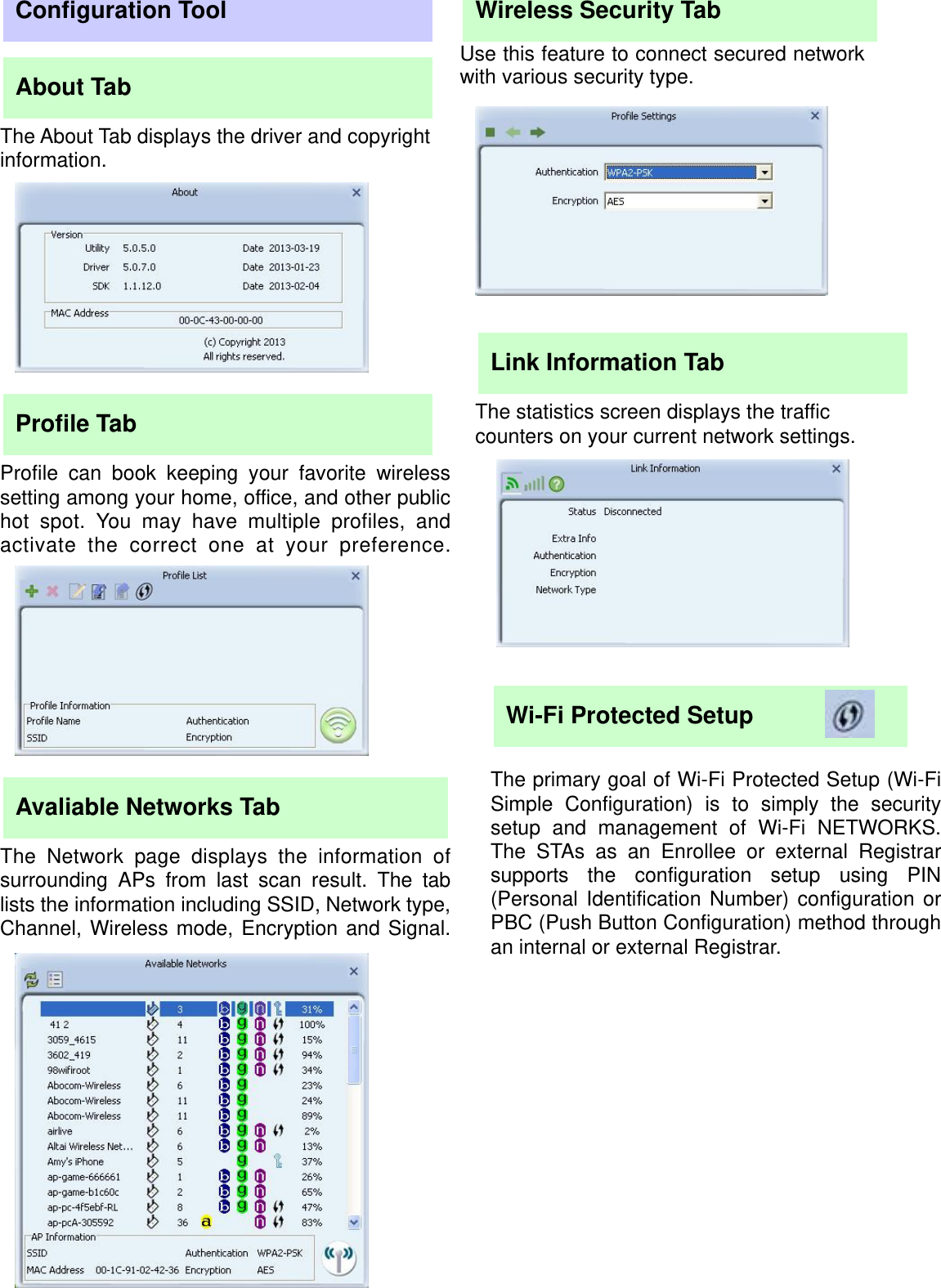                                            Configuration Tool About Tab The About Tab displays the driver and copyright information. Profile Tab Profile can book keeping your favorite wirelesssetting among your home, office, and other publichot spot. You may have multiple profiles, andactivate the correct one at your preference.Avaliable Networks Tab The Network page displays the information ofsurrounding APs from last scan result. The tablists the information including SSID, Network type,Channel, Wireless mode, Encryption and Signal.Wireless Security Tab Use this feature to connect secured network with various security type. Link Information Tab The statistics screen displays the traffic counters on your current network settings. Wi-Fi Protected Setup   The primary goal of Wi-Fi Protected Setup (Wi-Fi Simple Configuration) is to simply the securitysetup and management of Wi-Fi NETWORKS. The STAs as an Enrollee or external Registrar supports the configuration setup using PIN(Personal Identification Number) configuration or PBC (Push Button Configuration) method throughan internal or external Registrar. 