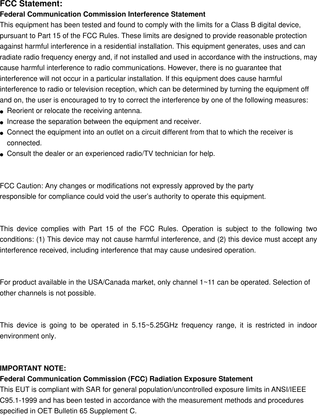 FCC Statement: Federal Communication Commission Interference Statement   This equipment has been tested and found to comply with the limits for a Class B digital device, pursuant to Part 15 of the FCC Rules. These limits are designed to provide reasonable protection against harmful interference in a residential installation. This equipment generates, uses and can radiate radio frequency energy and, if not installed and used in accordance with the instructions, may cause harmful interference to radio communications. However, there is no guarantee that interference will not occur in a particular installation. If this equipment does cause harmful interference to radio or television reception, which can be determined by turning the equipment off and on, the user is encouraged to try to correct the interference by one of the following measures: ●  Reorient or relocate the receiving antenna. ●  Increase the separation between the equipment and receiver. ●  Connect the equipment into an outlet on a circuit different from that to which the receiver is connected. ●  Consult the dealer or an experienced radio/TV technician for help.   FCC Caution: Any changes or modifications not expressly approved by the party   responsible for compliance could void the user’s authority to operate this equipment.   This device complies with Part 15 of the FCC Rules. Operation is subject to the following two conditions: (1) This device may not cause harmful interference, and (2) this device must accept any interference received, including interference that may cause undesired operation.   For product available in the USA/Canada market, only channel 1~11 can be operated. Selection of other channels is not possible.   This device is going to be operated in 5.15~5.25GHz frequency range, it is restricted in indoor environment only.   IMPORTANT NOTE: Federal Communication Commission (FCC) Radiation Exposure Statement This EUT is compliant with SAR for general population/uncontrolled exposure limits in ANSI/IEEE C95.1-1999 and has been tested in accordance with the measurement methods and procedures specified in OET Bulletin 65 Supplement C.     
