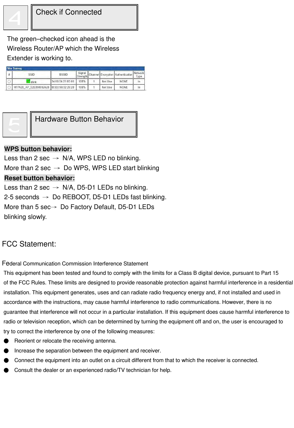                                                                                  FCC Statement:  Federal Communication Commission Interference Statement   This equipment has been tested and found to comply with the limits for a Class B digital device, pursuant to Part 15   of the FCC Rules. These limits are designed to provide reasonable protection against harmful interference in a residential installation. This equipment generates, uses and can radiate radio frequency energy and, if not installed and used in accordance with the instructions, may cause harmful interference to radio communications. However, there is no   guarantee that interference will not occur in a particular installation. If this equipment does cause harmful interference to radio or television reception, which can be determined by turning the equipment off and on, the user is encouraged to   try to correct the interference by one of the following measures: ●    Reorient or relocate the receiving antenna. ●    Increase the separation between the equipment and receiver. ●    Connect the equipment into an outlet on a circuit different from that to which the receiver is connected. ●    Consult the dealer or an experienced radio/TV technician for help.       Check if Connected  4The green–checked icon ahead is the Wireless Router/AP which the Wireless Extender is working to. WPS button behavior: Less than 2 sec  →  N/A, WPS LED no blinking. More than 2 sec  →  Do WPS, WPS LED start blinking Reset button behavior: Less than 2 sec  →  N/A, D5-D1 LEDs no blinking. 2-5 seconds  →  Do REBOOT, D5-D1 LEDs fast blinking.More than 5 sec→  Do Factory Default, D5-D1 LEDs blinking slowly. Hardware Button Behavior  5