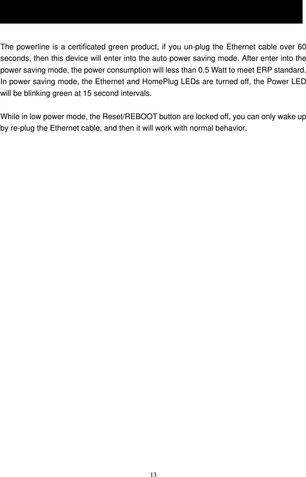  131.8 Low Power Mode  The powerline is a certificated green product, if you un-plug the Ethernet cable over 60 seconds, then this device will enter into the auto power saving mode. After enter into the power saving mode, the power consumption will less than 0.5 Watt to meet ERP standard. In power saving mode, the Ethernet and HomePlug LEDs are turned off, the Power LED will be blinking green at 15 second intervals.    While in low power mode, the Reset/REBOOT button are locked off, you can only wake up by re-plug the Ethernet cable, and then it will work with normal behavior.  1.8 Low Power Mode (optional) 