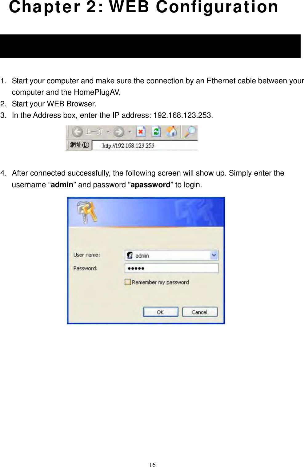  16 Chapter 2: WEB Configuration 2.1 Login  1.  Start your computer and make sure the connection by an Ethernet cable between your computer and the HomePlugAV. 2.  Start your WEB Browser. 3.  In the Address box, enter the IP address: 192.168.123.253.   4.  After connected successfully, the following screen will show up. Simply enter the username “admin” and password ”apassword” to login.              2.1 Login 