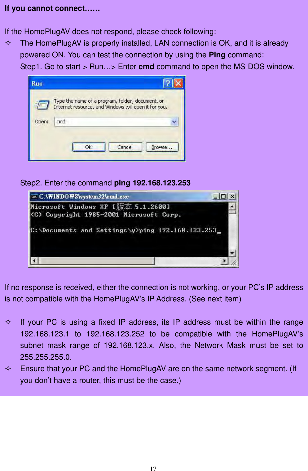  17       If you cannot connect……  If the HomePlugAV does not respond, please check following:  The HomePlugAV is properly installed, LAN connection is OK, and it is already powered ON. You can test the connection by using the Ping command: Step1. Go to start &gt; Run…&gt; Enter cmd command to open the MS-DOS window.   Step2. Enter the command ping 192.168.123.253   If no response is received, either the connection is not working, or your PC’s IP addressis not compatible with the HomePlugAV’s IP Address. (See next item)   If your PC is using a fixed IP address, its IP address must be within the range192.168.123.1 to 192.168.123.252 to be compatible with the HomePlugAV’ssubnet mask range of 192.168.123.x. Also, the Network Mask must be set to255.255.255.0.  Ensure that your PC and the HomePlugAV are on the same network segment. (If you don’t have a router, this must be the case.) 