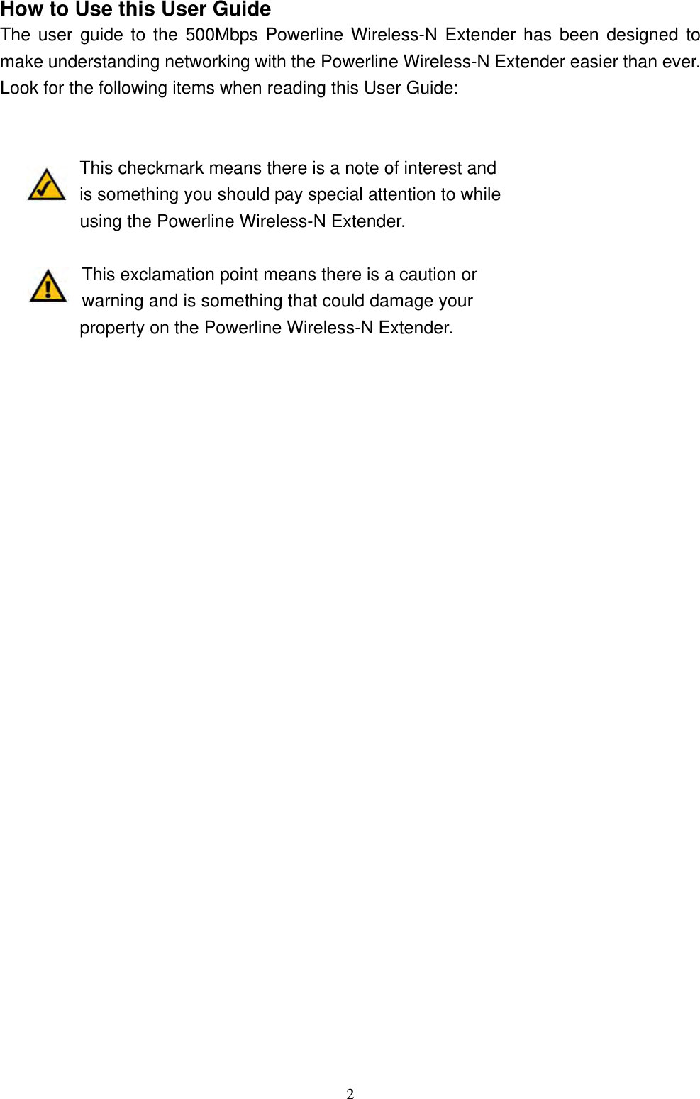  2How to Use this User Guide The user guide to the 500Mbps Powerline Wireless-N Extender has been designed to make understanding networking with the Powerline Wireless-N Extender easier than ever. Look for the following items when reading this User Guide:   This checkmark means there is a note of interest and is something you should pay special attention to while using the Powerline Wireless-N Extender.    This exclamation point means there is a caution or warning and is something that could damage your property on the Powerline Wireless-N Extender. 