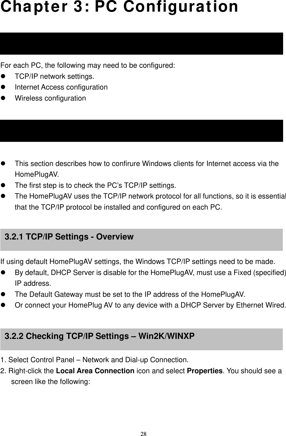  28Chapter 3: PC Configuration Overview For each PC, the following may need to be configured:  TCP/IP network settings.  Internet Access configuration  Wireless configuration    Wireless Clients   This section describes how to confirure Windows clients for Internet access via the HomePlugAV.  The first step is to check the PC’s TCP/IP settings.  The HomePlugAV uses the TCP/IP network protocol for all functions, so it is essential that the TCP/IP protocol be installed and configured on each PC.     If using default HomePlugAV settings, the Windows TCP/IP settings need to be made.  By default, DHCP Server is disable for the HomePlugAV, must use a Fixed (specified) IP address.  The Default Gateway must be set to the IP address of the HomePlugAV.  Or connect your HomePlug AV to any device with a DHCP Server by Ethernet Wired.     1. Select Control Panel – Network and Dial-up Connection. 2. Right-click the Local Area Connection icon and select Properties. You should see a screen like the following: 3.1 Overview 3.2 Windows TCP/IP Clients 3.2.1 TCP/IP Settings - Overview 3.2.2 Checking TCP/IP Settings – Win2K/WINXP 