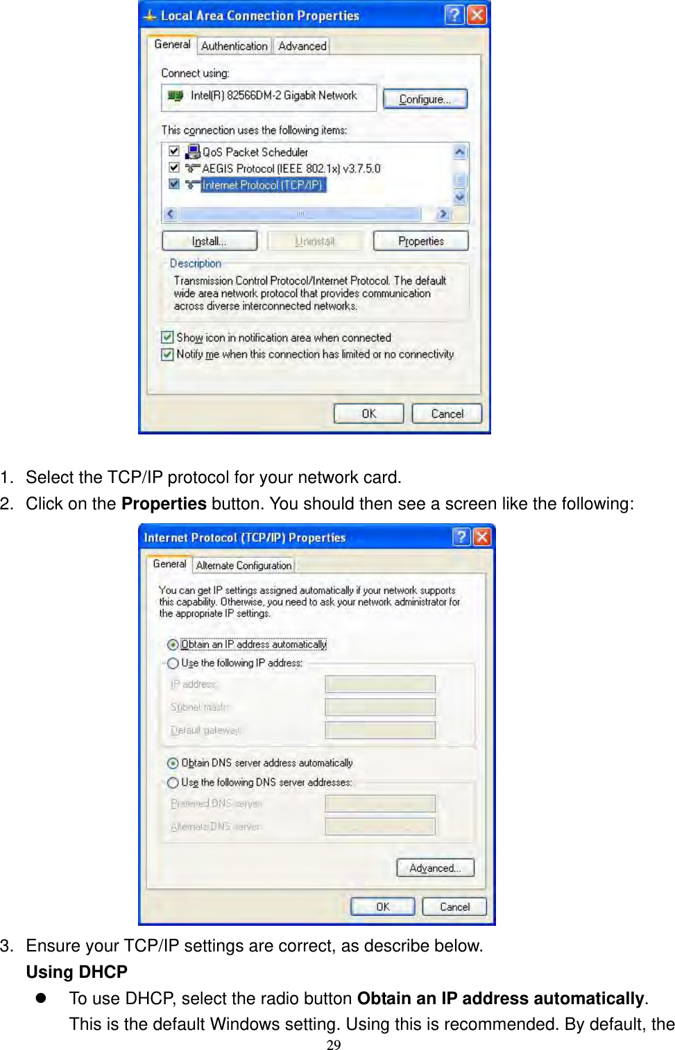  29                       1.  Select the TCP/IP protocol for your network card. 2.  Click on the Properties button. You should then see a screen like the following:                   3.  Ensure your TCP/IP settings are correct, as describe below. Using DHCP  To use DHCP, select the radio button Obtain an IP address automatically. This is the default Windows setting. Using this is recommended. By default, the 