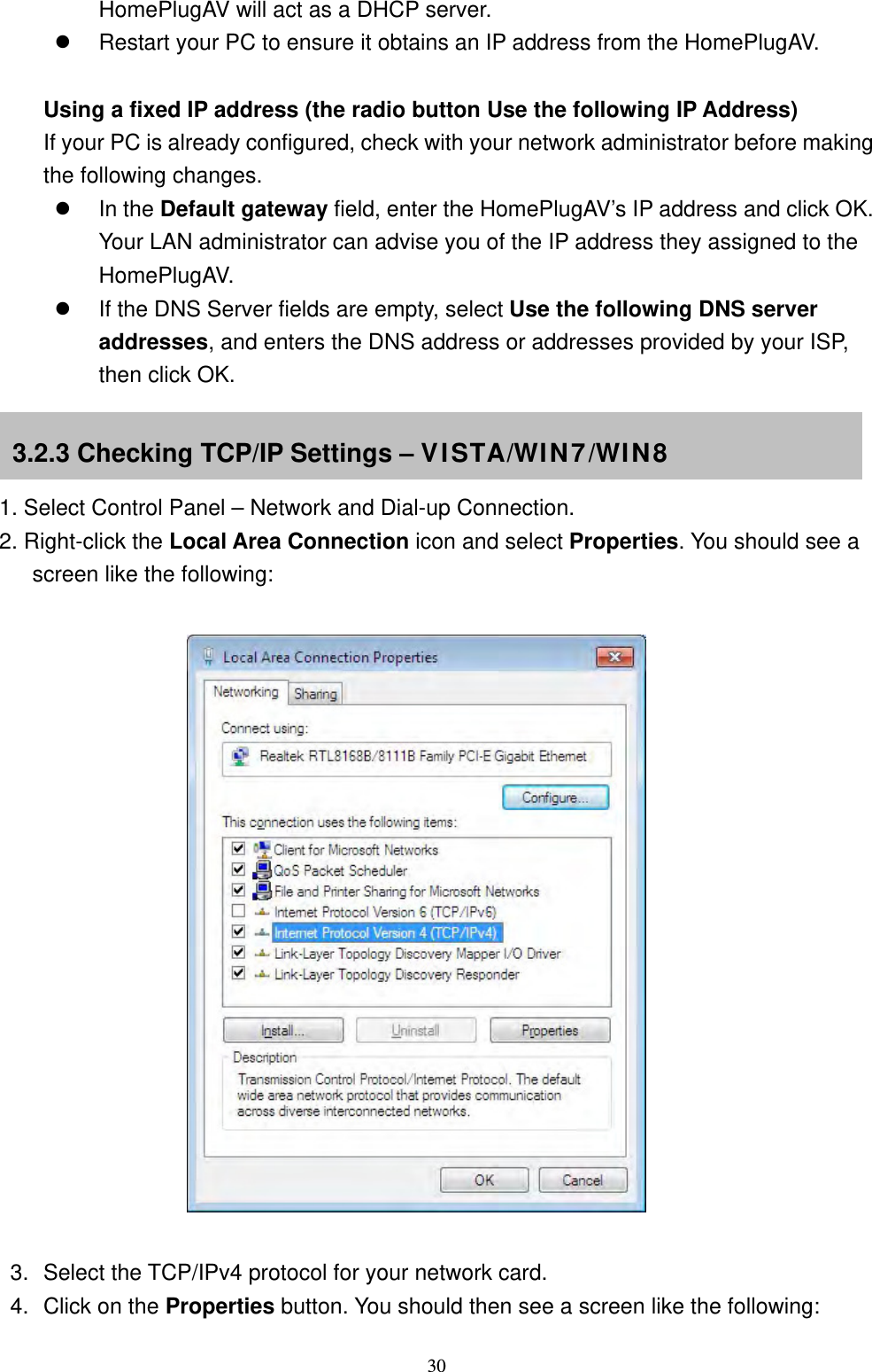  30HomePlugAV will act as a DHCP server.  Restart your PC to ensure it obtains an IP address from the HomePlugAV.   Using a fixed IP address (the radio button Use the following IP Address) If your PC is already configured, check with your network administrator before making the following changes.  In the Default gateway field, enter the HomePlugAV’s IP address and click OK. Your LAN administrator can advise you of the IP address they assigned to the HomePlugAV.  If the DNS Server fields are empty, select Use the following DNS server addresses, and enters the DNS address or addresses provided by your ISP, then click OK.    1. Select Control Panel – Network and Dial-up Connection. 2. Right-click the Local Area Connection icon and select Properties. You should see a screen like the following:                        3.  Select the TCP/IPv4 protocol for your network card. 4.  Click on the Properties button. You should then see a screen like the following: 3.2.3 Checking TCP/IP Settings – VISTA/WIN7/WIN8 