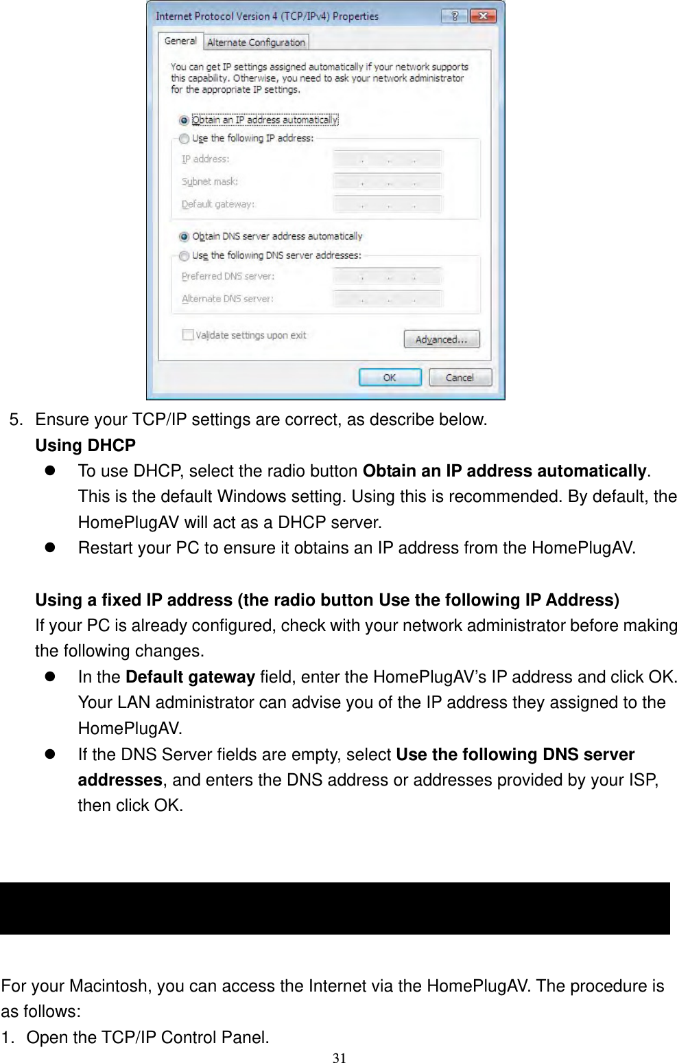  31                  5.  Ensure your TCP/IP settings are correct, as describe below. Using DHCP  To use DHCP, select the radio button Obtain an IP address automatically. This is the default Windows setting. Using this is recommended. By default, the HomePlugAV will act as a DHCP server.  Restart your PC to ensure it obtains an IP address from the HomePlugAV.   Using a fixed IP address (the radio button Use the following IP Address) If your PC is already configured, check with your network administrator before making the following changes.  In the Default gateway field, enter the HomePlugAV’s IP address and click OK. Your LAN administrator can advise you of the IP address they assigned to the HomePlugAV.  If the DNS Server fields are empty, select Use the following DNS server addresses, and enters the DNS address or addresses provided by your ISP, then click OK.   Macintosh Clients  For your Macintosh, you can access the Internet via the HomePlugAV. The procedure is as follows: 1.  Open the TCP/IP Control Panel. Macintosh Clients 